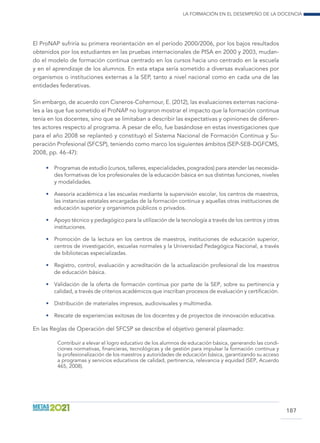 La formación en el desempeño de la docencia
187
El ProNAP sufriría su primera reorientación en el período 2000/2006, por los bajos resultados
obtenidos por los estudiantes en las pruebas internacionales de PISA en 2000 y 2003, mudan-
do el modelo de formación continua centrado en los cursos hacia uno centrado en la escuela
y en el aprendizaje de los alumnos. En esta etapa sería sometido a diversas evaluaciones por
organismos o instituciones externas a la SEP, tanto a nivel nacional como en cada una de las
entidades federativas.
Sin embargo, de acuerdo con Cisneros-Cohernour, E. (2012), las evaluaciones externas naciona-
les a las que fue sometido el ProNAP no lograron mostrar el impacto que la formación continua
tenía en los docentes, sino que se limitaban a describir las expectativas y opiniones de diferen-
tes actores respecto al programa. A pesar de ello, fue basándose en estas investigaciones que
para el año 2008 se replanteó y constituyó el Sistema Nacional de Formación Continua y Su-
peración Profesional (SFCSP), teniendo como marco los siguientes ámbitos (SEP-SEB-DGFCMS,
2008, pp. 46-47):
•	 Programas de estudio (cursos, talleres, especialidades, posgrados) para atender las necesida-
des formativas de los profesionales de la educación básica en sus distintas funciones, niveles
y modalidades.
•	 Asesoría académica a las escuelas mediante la supervisión escolar, los centros de maestros,
las instancias estatales encargadas de la formación continua y aquellas otras instituciones de
educación superior y organismos públicos o privados.
•	 Apoyo técnico y pedagógico para la utilización de la tecnología a través de los centros y otras
instituciones.
•	 Promoción de la lectura en los centros de maestros, instituciones de educación superior,
centros de investigación, escuelas normales y la Universidad Pedagógica Nacional, a través
de bibliotecas especializadas.
•	 Registro, control, evaluación y acreditación de la actualización profesional de los maestros
de educación básica.
•	 Validación de la oferta de formación continua por parte de la SEP, sobre su pertinencia y
calidad, a través de criterios académicos que inscriban procesos de evaluación y certificación.
•	 Distribución de materiales impresos, audiovisuales y multimedia.
•	 Rescate de experiencias exitosas de los docentes y de proyectos de innovación educativa.
En las Reglas de Operación del SFCSP se describe el objetivo general plasmado:
Contribuir a elevar el logro educativo de los alumnos de educación básica, generando las condi-
ciones normativas, financieras, tecnológicas y de gestión para impulsar la formación continua y
la profesionalización de los maestros y autoridades de educación básica, garantizando su acceso
a programas y servicios educativos de calidad, pertinencia, relevancia y equidad (SEP, Acuerdo
465, 2008).
 