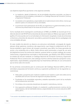 La formación en el desempeño de la docencia
188
Los objetivos específicos apuntarían a tres aspectos centrales:
•	 La instalación, desde la federación, de las prioridades educativas nacionales, con base en
diagnósticos de las entidades y colocados en un Catálogo Nacional de Formación Continua
y Superación Profesional.
•	 Los estados como operadores y responsables de la implementación de la oferta, mismos que
estarían sujetos a la evaluación de sus actividades.
•	 La promoción de la participación de las IES, los organismos no gubernamentales y las aso-
ciaciones de profesionistas en las tareas de formación continua.59
Como resultado de la investigación coordinada por el INEE y la UNAM, se reconstruyó el mo-
delo de atención del SFCSP de los docentes de educación básica en México que opera en 2013
(gráfico 4.1), de acuerdo con la normatividad y la información recopilada a través de entrevistas
a directivos y docentes de educación secundaria y personal de apoyo técnico pedagógico de
cinco entidades del país.
En este modelo de atención se observa una estructura centralizada –encargada de regular,
planear, dirigir, gestionar, coordinar y dar seguimiento– que integra la colaboración de 32 ins-
tancias estatales e igual número de consejos consultivos, para definir las líneas generales de
acción y los contenidos de su oferta. Estos últimos serán promovidos a través de una serie
de dispositivos (como los centros de maestros, quienes tienen su propio catálogo de cursos),
instituciones y organizaciones nacionales e internacionales, que desde el año 2010 el sistema
ha tratado de articular mediante un Catálogo Nacional de Formación Continua y Superación
Profesional. Para su construcción, este catálogo incentiva a dichas instancias a proponer cursos,
diplomados, especialidades y posgrados bajo los lineamientos definidos en una convocatoria
que se lanza cada ciclo escolar.
En las primeras convocatorias para la construcción del Catálogo Nacional (2010 y 2011) se
solicitaban propuestas de formación continua y superación profesional con las siguientes ca-
racterísticas:
•	 Adecuadas a programas para nivelación académica de maestros a partir del análisis de los
resultados del concurso nacional de asignación de plazas docentes.
•	 Focalizadas en las necesidades regionales y estatales expresadas a partir de los resultados
de las evaluaciones nacionales.
•	 Con énfasis a los contenidos disciplinares de español, matemáticas y ciencias.
•	 Una superación profesional dirigida a la ampliación y perfeccionamiento continuo de los
conocimientos y de las habilidades básicas y especializadas de los actores educativos (SEP,
2010 y 2011).
59
	Una revisión más detallada respecto a la transformación del SFCSP puede encontrarse en Torres, 2012.
 