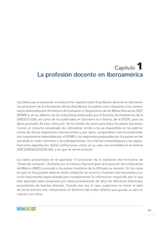 19
Capítulo 1
La profesión docente en Iberoamérica
Los datos que se presentan en este primer capítulo sobre la profesión docente en Iberoamé-
rica provienen de la información oficial ofrecida por los países como respuesta a los cuestio-
narios elaborados por el Instituto de Evaluación y Seguimiento de las Metas Educativas 2021
(IESME) y, en su defecto, de los indicadores elaborados por el Instituto de Estadísticas de la
UNESCO (UIS), así como de los publicados en Education at a Glance, de la OCDE, para los
datos promedio de esta institución. Se ha tratado de reunir para todos los países iberoame-
ricanos un conjunto actualizado de indicadores similar a los ya disponibles en las publica-
ciones de dichos organismos internacionales y, por tanto, comparables internacionalmente.
Los cuestionarios elaborados por el IESME y las respuestas preparadas por los países se han
sometido en todo momento a los planteamientos, los criterios metodológicos y las especi-
ficaciones seguidas por dichas instituciones; como, en su caso, los acordados en el sistema
UOE (UNESCO/OCDE/UE), a los que se remite al lector.
Los datos presentados en el apartado 1.5 provienen de la validación del formulario de
“Datos de contexto”, diseñado por el Instituto Nacional para la Evaluación de la Educación
de México (INEE) y enviado a los países miembros de la OEI para su revisión. En los casos
en que no fue posible obtener dicha validación se recurrió a fuentes internacionales y re-
visión documental especializada para complementar la información requerida, por lo que
este apartado está compuesto por datos provenientes de años de referencia diferentes,
procedentes de fuentes diversas. Cuando ese sea el caso, sugerimos no tomar el dato
de forma estricta sino interpretarlo en términos del orden relativo que guarda un país en
relación con otros.
 