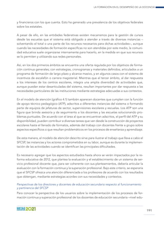 La formación en el desempeño de la docencia
191
y financieros con los que cuenta. Esto ha generado una prevalencia de los objetivos federales
sobre los estatales.
A pesar de ello, en las entidades federativas existen mecanismos para la gestión de cursos
desde las escuelas que el sistema está obligado a atender a través de diversas instancias –
solventando el total o una parte de los recursos necesarios para dichas actividades–, aunque
cuando las necesidades de formación específicas no son atendidas por este medio, la comuni-
dad educativa suele organizarse internamente para hacerlo, en la medida en que sus recursos
se lo permiten y utilizando sus redes personales.
Así, en los dos primeros ámbitos se encuentra una oferta regulada por los objetivos de forma-
ción continua generales; con estrategias, cronogramas y materiales definidos; articulados a un
programa de formación de largo plazo y alcance masivo, y en algunos casos con el sistema de
incentivos de escalafón o carrera magisterial. Mientras que el tercer ámbito, al dar respuesta
a los intereses de los centros escolares, integra una amplia diversidad de actividades que,
aunque puedan estar desarticuladas del sistema, resultan importantes por dar respuesta a las
necesidades particulares de las instituciones mediante estrategias adecuadas a sus contextos.
En el modelo de atención (gráfico 4.1) también aparecen docentes que cumplen con la función
de apoyo técnico pedagógico (ATP), adscritos a diferentes instancias del sistema o formando
parte de equipos de jefaturas de sector, supervisiones escolares y escuelas. Los ATP son una
figura que brinda asesoría y da seguimiento a los docentes y las escuelas solucionando pro-
blemas puntuales. De acuerdo con el área al que se encuentran adscritos, el perfil del ATP y su
disponibilidad, pueden contribuir a diversas tareas que van desde la construcción de proyectos
escolares hasta el llenado de formatos, además del trabajo con docentes frente a grupo sobre
aspectos específicos o que resultan problemáticos en los procesos de enseñanza y aprendizaje.
De esta manera, el modelo de atención descrito sirve para ilustrar el trabajo que lleva a cabo el
SFCSP, las instancias y los actores comprometidos en su labor, aunque es durante la implemen-
tación de las actividades cuando se identifican las principales dificultades.
Es necesario agregar que los aspectos estudiados hasta ahora se verán impactados por la re-
forma educativa de 2012, que plantea la evaluación y el establecimiento de un sistema de ser-
vicio profesional docente que, para ser coherente con sus planteamientos, debería articular la
evaluación con la formación continua y la superación profesional. Bajo este criterio, se esperaría
que el SFCSP ofrezca una atención diferenciada a los profesores de acuerdo con los resultados
que obtengan, mediante estrategias acordes con sus necesidades y contextos.
Perspectivas de los directores y docentes de educación secundaria respecto al funcionamiento
y pertinencia del SFCSP
Para conocer la perspectiva de los usuarios sobre la implementación de los procesos de for-
mación continua y superación profesional de los docentes de educación secundaria –nivel edu-
 