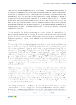 La formación en el desempeño de la docencia
193
Las entrevistas retoman las experiencias de los directores y docentes sobre los procesos de
formación continua y desarrollo profesional en los que participan –de manera individual pero
también de los equipos docentes–; experiencias que representan “el conjunto de oportuni-
dades abiertas al docente [para] ampliar su conocimiento, mejorar sus prácticas, afirmar su
compromiso y en general, fortalecer el ejercicio de su profesión” (Ávalos, 2007, p. 2); todo ello
reconociendo que la participación de los docentes de secundaria en dichos procesos está me-
diada por una serie de situaciones estructurales que tienen que ver con a) las condiciones de la
oferta: acceso, infraestructura, recursos y tiempos; b) los factores escolares: organización de los
tipos de servicio, recursos y contextos de los planteles, y c) los perfiles docentes: personales,
profesionales y laborales.
Para dar cuenta de ello, las entrevistas giraron en torno a los tipos de capacitación en los
que participaban los docentes, los procesos de formación más exitosos o que mayor impacto
hubieran tenido, los mecanismos que utilizaban para la gestión de cursos o talleres para los
docentes en cada centro escolar y su participación en un modelo de formación entre pares o
colaborativo.64
En el recorrido por las escuelas de educación secundaria, se pudo detectar que las preocu-
paciones locales y personales de actualización y capacitación, en lo general, no distan de los
objetivos planteados desde el sistema. Las temáticas versan sobre tres cuestiones: 1) el per-
feccionamiento docente para el trabajo en el marco de la RIEB (planeación, identificación de
estándares y evaluación); 2) la enseñanza por competencias, y 3) la mejora de los resultados
académicos de los alumnos en los exámenes estandarizados. Ello quizá es muestra del éxito
que tienen el sistema educativo nacional (SEN) y el propio SFCSP, identificando y/o posicionan-
do las prioridades y agendas en el colectivo docente, lo que está relacionado con otros meca-
nismos que coaccionan las prácticas, como los estímulos de carrera magisterial y los incentivos
otorgados a las escuelas cuyos alumnos alcanzan los mejores promedios en los exámenes es-
tandarizados de ENLACE.
A diferencia de lo que podríamos llamar un consenso en las temáticas, los profesores disienten
acerca de la forma en que se organiza, diseña e implementa la formación en servicio, llamando
la atención sobre varios aspectos: la organización de los cursos, que no toma en cuenta las
condiciones laborales de los docentes en cada nivel o tipo de servicio; las estrategias de capa-
citación poco adecuadas y masivas (cursos en cascada); los tiempos insuficientes destinados a
cada etapa del proceso; la suficiencia y calidad de los materiales para los cursos; la profundidad
en los contenidos; el valor de los cursos en el escalafón o carrera magisterial, y la ausencia de
un perfil de los formadores de docentes.
Este último punto es crucial. La insuficiencia de recursos humanos en los centros de maestros
y otras instancias ha llevado a integrar como formadores de formadores o asesores externos a
docentes que están frente a grupo en las escuelas locales. Estos en general no cuentan con una
64
Un análisis más extenso puede encontrarse en Medrano, Zendejas, y Hernández, 2013.
 