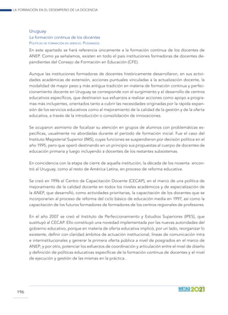 La formación en el desempeño de la docencia
196
Uruguay
La formación continua de los docentes
Políticas de formación en servicio. Posgrados
En este apartado se hará referencia únicamente a la formación continua de los docentes de
ANEP. Como ya señalamos, existen en todo el país instituciones formadoras de docentes de-
pendientes del Consejo de Formación en Educación (CFE).
Aunque las instituciones formadoras de docentes históricamente desarrollaron, en sus activi-
dades académicas de extensión, acciones puntuales vinculadas a la actualización docente, la
modalidad de mayor peso y más antigua tradición en materia de formación continua y perfec-
cionamiento docente en Uruguay se corresponde con el surgimiento y el desarrollo de centros
educativos específicos, que destinaron sus esfuerzos a realizar acciones como apoyo a progra-
mas más incluyentes, orientados tanto a cubrir las necesidades originadas por la rápida expan-
sión de los servicios educativos como al mejoramiento de la calidad de la gestión y de la oferta
educativa, a través de la introducción o consolidación de innovaciones.
Se ocuparon asimismo de focalizar su atención en grupos de alumnos con problemáticas es-
pecíficas, usualmente no abordadas durante el período de formación inicial. Fue el caso del
Instituto Magisterial Superior (IMS), cuyas funciones se suspendieron por decisión política en el
año 1995, pero que operó destinando en un principio sus propuestas al cuerpo de docentes de
educación primaria y luego incluyendo a docentes de los restantes subsistemas.
En coincidencia con la etapa de cierre de aquella institución, la década de los noventa encon-
tró al Uruguay, como al resto de América Latina, en proceso de reforma educativa.
Se creó en 1996 el Centro de Capacitación Docente (CECAP), en el marco de una política de
mejoramiento de la calidad docente en todos los niveles académicos y de especialización de
la ANEP, que desarrolló, como actividades prioritarias, la capacitación de los docentes que se
incorporarían al proceso de reforma del ciclo básico de educación media en 1997, así como la
capacitación de los futuros formadores de formadores de los centros regionales de profesores.
En el año 2007 se creó el Instituto de Perfeccionamiento y Estudios Superiores (IPES), que
sustituyó al CECAP. Ello constituyó una novedad implementada por las nuevas autoridades del
gobierno educativo, porque en materia de oferta educativa implicó, por un lado, reorganizar lo
existente, definir con claridad ámbitos de actuación institucional, líneas de comunicación intra
e interinstitucionales y generar la primera oferta pública a nivel de posgrados en el marco de
ANEP; y por otro, potenciar los esfuerzos de coordinación y articulación entre el nivel de diseño
y definición de políticas educativas específicas de la formación continua de docentes y el nivel
de ejecución y gestión de las mismas en la práctica .
 