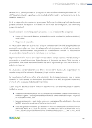 La formación en el desempeño de la docencia
197
De este modo, y en el presente, en el conjunto de institutos formadores dependientes del CFE,
el IPES es la institución específicamente vinculada a la formación y perfeccionamiento de los
docentes en servicio.
En él se desarrollan, acompañando la propuesta de formación docente y los lineamientos de
política educativa, tres tipos de actividades: de enseñanza, de investigación y de extensión y
proyección cultural.
Las actividades de enseñanza pueden agruparse a su vez en dos grandes categorías:
•	 Formación continua de docentes, abarcando cursos de actualización, perfeccionamiento y
capacitación.
•	 Programas de posgrados.
La actualización refiere a la puesta al día en algún campo del conocimiento (disciplinar, técnico,
pedagógico u otros) en una época signada por el crecimiento exponencial y la transformación
acelerada de los conocimientos. Esa puesta al día puede referirse también a la incorporación
de una temática hasta el momento no incluida en el currículo.
El perfeccionamiento implica la incorporación de saberes teórico-prácticos referidos a campos
emergentes o no suficientemente desarrollados en la formación de grado. Tiene también el
propósito de profundizar en el conocimiento de temas específicos que sean necesarios en la
práctica profesional.
La actualización y el perfeccionamiento difieren entre sí por la duración, las exigencias en ins-
cripción (titulación), las instancias de evaluación que implican, etcétera.
La capacitación, finalmente, refiere a la adquisición de destrezas necesarias para el trabajo
docente, en cualquiera de sus dimensiones. Actualmente, en el IPES la capacitación está solo
dedicada a los cursos de alfabetización informática.
A este conjunto de actividades de formación desarrolladas y con diferente grado de sistema-
ticidad, se suman:
•	 Las específicamente requeridas por los consejos desconcentrados para dar cumplimiento a la
normativa vigente y para responder a necesidades de formación en servicio para el ejercicio
de nuevas funciones o roles.
•	 Las que se desarrollan a partir de los programas especiales del Consejo Directivo Central de
la ANEP (educación sexual, derechos humanos, etcétera).
•	 Las que surgen de las relaciones que la institución mantiene con otras instituciones académicas
(dentro del marco de la ANEP, incluidas las ATD; instituciones terciarias universitarias nacio-
nales (UdelaR) u organizaciones nacionales e internacionales (UNESCO, UNICEF, OEI, INAU,
 