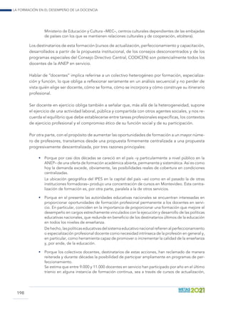 La formación en el desempeño de la docencia
198
Ministerio de Educación y Cultura –MEC–, centros culturales dependientes de las embajadas
de países con los que se mantienen relaciones culturales y de cooperación, etcétera).
Los destinatarios de esta formación (cursos de actualización, perfeccionamiento y capacitación,
desarrollados a partir de la propuesta institucional, de los consejos desconcentrados y de los
programas especiales del Consejo Directivo Central, CODICEN) son potencialmente todos los
docentes de la ANEP en servicio.
Hablar de “docentes” implica referirse a un colectivo heterogéneo por formación, especializa-
ción y función, lo que obliga a reflexionar seriamente en un análisis secuencial y no perder de
vista quién elige ser docente, cómo se forma, cómo se incorpora y cómo construye su itinerario
profesional.
Ser docente en ejercicio obliga también a señalar que, más allá de la heterogeneidad, supone
el ejercicio de una actividad laboral, pública y compartida con otros agentes sociales, y nos re-
cuerda el equilibrio que debe establecerse entre tareas profesionales específicas, los contextos
de ejercicio profesional y el compromiso ético de su función social y de su participación.
Por otra parte, con el propósito de aumentar las oportunidades de formación a un mayor núme-
ro de profesores, transitamos desde una propuesta firmemente centralizada a una propuesta
progresivamente descentralizada, por tres razones principales:
•	 Porque por casi dos décadas se careció en el país –y particularmente a nivel público en la
ANEP– de una oferta de formación académica abierta, permanente y sistemática. Así es como
hoy la demanda excede, obviamente, las posibilidades reales de cobertura en condiciones
centralizadas.
	 La ubicación geográfica del IPES en la capital del país –así como en el pasado la de otras
instituciones formadoras– produjo una concentración de cursos en Montevideo. Esta centra-
lización de formación es, por otra parte, paralela a la de otros servicios.
•	 Porque en el presente las autoridades educativas nacionales se encuentran interesadas en
proporcionar oportunidades de formación profesional permanente a los docentes en servi-
cio. En particular, coinciden en la importancia de proporcionar una formación que mejore el
desempeño en cargos estrechamente vinculados con la ejecución y desarrollo de las políticas
educativas nacionales, que redunde en beneficio de los destinatarios últimos de la educación
en todos los niveles de enseñanza.
	 Dehecho,laspolíticaseducativasdelsistemaeducativonacionalrefierenalperfeccionamiento
o especialización profesional docente como necesidad intrínseca de la profesión en general y,
en particular, como herramienta capaz de promover o incrementar la calidad de la enseñanza
y, por ende, de la educación.
•	 Porque los colectivos docentes, destinatarios de estas acciones, han reclamado de manera
reiterada y durante décadas la posibilidad de participar ampliamente en programas de per-
feccionamiento.
	 Se estima que entre 9.000 y 11.000 docentes en servicio han participado por año en el último
trienio en alguna instancia de formación continua, sea a través de cursos de actualización,
 