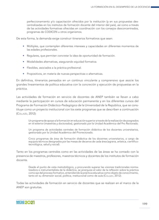 La formación en el desempeño de la docencia
199
perfeccionamiento y/o capacitación ofrecidos por la institución (y en sus propuestas des-
centralizadas en los institutos de formación docente del interior del país), así como a través
de las actividades formativas ofrecidas en coordinación con los consejos desconcentrados,
programas de CODICEN u otros organismos.
De esta forma, la demanda exige construir itinerarios formativos que sean:
•	 Múltiples, que contemplen diferentes intereses y capacidades en diferentes momentos de
las edades profesionales.
•	 Regulares, que permitan concretar la idea de oportunidad de formación.
•	 Modalidades alternativas, asegurando equidad formativa.
•	 Flexibles, asociados a la práctica profesional.
•	 Propositivos, en materia de nuevas perspectivas o alternativas.
En definitiva, itinerarios pensados en un continuo vinculante y comprensivo que asocie los
grandes lineamientos de política educativa con la concreción y ejecución de propuestas en la
práctica.
Las actividades de formación en servicio de docentes de ANEP también se llevan a cabo
mediante la participación en cursos de educación permanente y en los diferentes cursos del
Programa de Formación Didáctico-Pedagógico de la Universidad de la República, que se cons-
tituye como un proyecto institucional con los siete programas que se describen a continuación
(Collazo, 2012):
Unprogramadeapoyoalaformacióneneducaciónsuperioratravésdelarealizacióndeposgrados
en el exterior (maestrías y doctorados), gestionado por la Unidad Académica del Pro Rectorado.
Un programa de actividades centrales de formación didáctica de los docentes universitarios,
gestionado por la Unidad Académica del Prorrectorado.
Cinco programas de área de formación didáctica de los docentes universitarios, a cargo de
equipos técnicos designados por las mesas de decanos de cada área (agraria, artística, científico-
tecnológica, salud y social).
Tanto en los programas centrales como en las actividades de las áreas se ha contado con la
presencia de maestros, profesores, maestros técnicos y docentes de los institutos de formación
docente.
Desde el punto de vista metodológico, y procurando superar las visiones tradicionales norma-
tizadora e instrumentalista de la didáctica, se jerarquiza el valor de la reflexión sobre la práctica
como eje del proceso formativo, entendiendo la práctica educativa como objeto de conocimiento,
tanto en su dimensión social, política, institucional como de aula (Collazo, 2012).
Todas las actividades de formación en servicio de docentes que se realizan en el marco de la
ANEP son gratuitas.
 