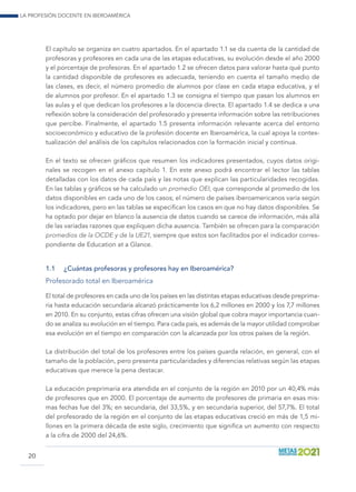 La profesión docente en Iberoamérica
20
El capítulo se organiza en cuatro apartados. En el apartado 1.1 se da cuenta de la cantidad de
profesoras y profesores en cada una de las etapas educativas, su evolución desde el año 2000
y el porcentaje de profesoras. En el apartado 1.2 se ofrecen datos para valorar hasta qué punto
la cantidad disponible de profesores es adecuada, teniendo en cuenta el tamaño medio de
las clases, es decir, el número promedio de alumnos por clase en cada etapa educativa, y el
de alumnos por profesor. En el apartado 1.3 se consigna el tiempo que pasan los alumnos en
las aulas y el que dedican los profesores a la docencia directa. El apartado 1.4 se dedica a una
reflexión sobre la consideración del profesorado y presenta información sobre las retribuciones
que percibe. Finalmente, el apartado 1.5 presenta información relevante acerca del entorno
socioeconómico y educativo de la profesión docente en Iberoamérica, la cual apoya la contex-
tualización del análisis de los capítulos relacionados con la formación inicial y continua.
En el texto se ofrecen gráficos que resumen los indicadores presentados, cuyos datos origi-
nales se recogen en el anexo capítulo 1. En este anexo podrá encontrar el lector las tablas
detalladas con los datos de cada país y las notas que explican las particularidades recogidas.
En las tablas y gráficos se ha calculado un promedio OEI, que corresponde al promedio de los
datos disponibles en cada uno de los casos; el número de países iberoamericanos varía según
los indicadores, pero en las tablas se especifican los casos en que no hay datos disponibles. Se
ha optado por dejar en blanco la ausencia de datos cuando se carece de información, más allá
de las variadas razones que expliquen dicha ausencia. También se ofrecen para la comparación
promedios de la OCDE y de la UE21, siempre que estos son facilitados por el indicador corres-
pondiente de Education at a Glance.
1.1	 ¿Cuántas profesoras y profesores hay en Iberoamérica?
Profesorado total en Iberoamérica
El total de profesores en cada uno de los países en las distintas etapas educativas desde preprima-
ria hasta educación secundaria alcanzó prácticamente los 6,2 millones en 2000 y los 7,7 millones
en 2010. En su conjunto, estas cifras ofrecen una visión global que cobra mayor importancia cuan-
do se analiza su evolución en el tiempo. Para cada país, es además de la mayor utilidad comprobar
esa evolución en el tiempo en comparación con la alcanzada por los otros países de la región.
La distribución del total de los profesores entre los países guarda relación, en general, con el
tamaño de la población, pero presenta particularidades y diferencias relativas según las etapas
educativas que merece la pena destacar.
La educación preprimaria era atendida en el conjunto de la región en 2010 por un 40,4% más
de profesores que en 2000. El porcentaje de aumento de profesores de primaria en esas mis-
mas fechas fue del 3%; en secundaria, del 33,5%, y en secundaria superior, del 57,7%. El total
del profesorado de la región en el conjunto de las etapas educativas creció en más de 1,5 mi-
llones en la primera década de este siglo, crecimiento que significa un aumento con respecto
a la cifra de 2000 del 24,6%.
 