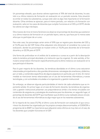 La formación en el desempeño de la docencia
206
Un porcentaje elevado, que alcanza valores superiores al 70% del total de docentes, ha asis-
tido a su última instancia de formación sin evaluación en un período reciente. Esta situación
es similar en todos los subsistemas, aunque este valor es algo más importante en la formación
docente. Cifras similares se aprecian, para el mismo período, con relación a la formación con
evaluación, salvo en los casos de docentes que cumplen funciones en el CES y el CETP, donde
los valores son algo más bajos.
Otra manera de mirar el mismo fenómeno es observar el porcentaje de docentes que asistieron
a su última instancia de formación en un período lejano, esto es, que hace por lo menos siete
años que no participan de un curso.
Para este caso, los porcentajes varían entre el 9,9% que se registra para docentes del CES y
el 15,2% para los del CEP. Estas cifras adquieren otra dimensión al considerar los cursos con
evaluación, donde los porcentajes se mueven entre un 10,2% para docentes de la formación
docente y un 22,5% para el CETP.
Una forma de profundizar en el análisis de la asistencia a cursos es a partir de la descripción
sobre la temática principal abordada y la institución que los organizó. En este sentido, el for-
mulario censal relevó información específicamente para la última instancia con evaluación en la
que participó el docente.
Para la gran mayoría de los docentes, las temáticas abordadas en el último curso estuvieron
relacionadas principalmente a dos grandes dimensiones: estrategias de enseñanza y didáctica,
por un lado, y contenidos específicos de alguna asignatura en particular, por el otro. En menor
medida se mencionan temas relacionados con el uso de herramientas informáticas y nuevas
tecnologías, y con actividades vinculadas a la organización y gestión institucional.
Sin embargo, se observan algunas particularidades al interior de cada subsistema que es im-
portante señalar. En primer lugar, en el caso de formación docente, las temáticas de organiza-
ción y gestión institucional presentan una preponderancia similar a los temas vinculados con
contenidos de asignaturas y estrategias de enseñanza para los docentes; en segundo lugar, el
porcentaje de docentes del CETP que manifiestan que el último curso realizado estuvo vincula-
do al uso de herramientas informáticas es algo mayor que en los restantes subsistemas.
En la mayoría de los casos (73,7%), el último curso de formación con evaluación al que concu-
rrieron los docentes fue organizado por los propios consejos desconcentrados, el CODICEN o
programas de la ANEP. La importancia que adquieren estos últimos es muy clara en el caso de
los docentes que cumplen funciones en el CEP.
 