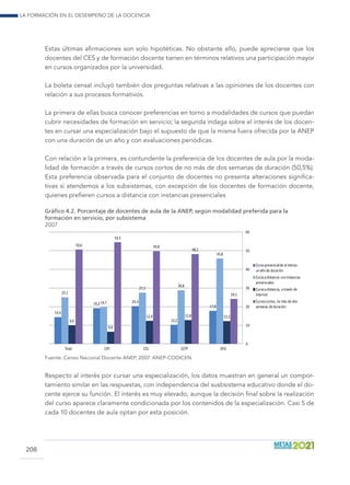 La formación en el desempeño de la docencia
208
Estas últimas afirmaciones son solo hipotéticas. No obstante ello, puede apreciarse que los
docentes del CES y de formación docente tienen en términos relativos una participación mayor
en cursos organizados por la universidad.
La boleta censal incluyó también dos preguntas relativas a las opiniones de los docentes con
relación a sus procesos formativos.
La primera de ellas busca conocer preferencias en torno a modalidades de cursos que puedan
cubrir necesidades de formación en servicio; la segunda indaga sobre el interés de los docen-
tes en cursar una especialización bajo el supuesto de que la misma fuera ofrecida por la ANEP
con una duración de un año y con evaluaciones periódicas.
Con relación a la primera, es contundente la preferencia de los docentes de aula por la moda-
lidad de formación a través de cursos cortos de no más de dos semanas de duración (50,5%).
Esta preferencia observada para el conjunto de docentes no presenta alteraciones significa-
tivas si atendemos a los subsistemas, con excepción de los docentes de formación docente,
quienes prefieren cursos a distancia con instancias presenciales
Gráfico 4.2. Porcentaje de docentes de aula de la ANEP, según modalidad preferida para la
formación en servicio, por subsistema
2007
14,4
19,2 20,3
10,2
17,8
25,1
19,7
27,5
28,8
45,8
9,9
6,6
12,4 12,8 12,3
50,6
54,5
49,8
48,2
24,1
0
10
20
30
40
50
60
Total CEP CES CETP DFD
Cursopresencialde al menos
unaño de duración
Cursoa distancia coninstancias
presenciales
Cursoa distancia, a través de
Internet
Cursoscortos, no más de dos
semanas de duración
Fuente: Censo Nacional Docente ANEP, 2007. ANEP-CODICEN.
Respecto al interés por cursar una especialización, los datos muestran en general un compor-
tamiento similar en las respuestas, con independencia del susbsistema educativo donde el do-
cente ejerce su función. El interés es muy elevado, aunque la decisión final sobre la realización
del curso aparece claramente condicionada por los contenidos de la especialización. Casi 5 de
cada 10 docentes de aula optan por esta posición.
 