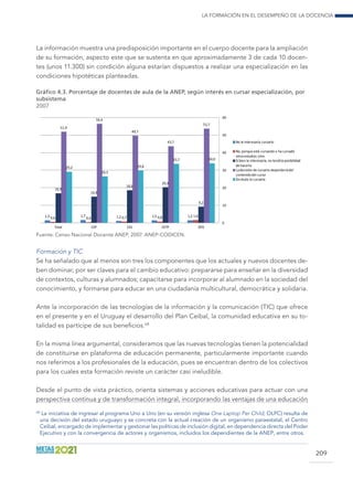 La formación en el desempeño de la docencia
209
La información muestra una predisposición importante en el cuerpo docente para la ampliación
de su formación, aspecto este que se sustenta en que aproximadamente 3 de cada 10 docen-
tes (unos 11.300) sin condición alguna estarían dispuestos a realizar una especialización en las
condiciones hipotéticas planteadas.
Gráfico 4.3. Porcentaje de docentes de aula de la ANEP, según interés en cursar especialización, por
subsistema
2007
1,5 1,7 1,2 1,5 1,50,6 0,4 0,7 0,8 1,6
16,9
14,9
18,6
20,3
9,2
51,9
56,4
49,7
43,7
53,7
29,2
26,5
29,8
33,7 34,0
0
10
20
30
40
50
60
Total CEP CES CETP DFD
No le interesaría cursarlo
No, porque está cursando o ha cursado
otrosestudios Univ.
Sibien le interesaría, no tendría posibilidad
de hacerlo
Ladecisión de cursarlo dependeríadel
contenido del curso
Sin duda lo cursaría
Fuente: Censo Nacional Docente ANEP, 2007. ANEP-CODICEN.
Formación y TIC
Se ha señalado que al menos son tres los componentes que los actuales y nuevos docentes de-
ben dominar, por ser claves para el cambio educativo: prepararse para enseñar en la diversidad
de contextos, culturas y alumnados; capacitarse para incorporar al alumnado en la sociedad del
conocimiento, y formarse para educar en una ciudadanía multicultural, democrática y solidaria.
Ante la incorporación de las tecnologías de la información y la comunicación (TIC) que ofrece
en el presente y en el Uruguay el desarrollo del Plan Ceibal, la comunidad educativa en su to-
talidad es partícipe de sus beneficios.68
En la misma línea argumental, consideramos que las nuevas tecnologías tienen la potencialidad
de constituirse en plataforma de educación permanente, particularmente importante cuando
nos referimos a los profesionales de la educación, pues se encuentran dentro de los colectivos
para los cuales esta formación reviste un carácter casi ineludible.
Desde el punto de vista práctico, orienta sistemas y acciones educativas para actuar con una
perspectiva continua y de transformación integral, incorporando las ventajas de una educación
68
La iniciativa de ingresar al programa Uno a Uno (en su versión inglesa One Laptop Per Child, OLPC) resulta de
una decisión del estado uruguayo y se concreta con la actual creación de un organismo paraestatal, el Centro
Ceibal, encargado de implementar y gestionar las políticas de inclusión digital, en dependencia directa del Poder
Ejecutivo y con la convergencia de actores y organismos, incluidos los dependientes de la ANEP, entre otros.
 