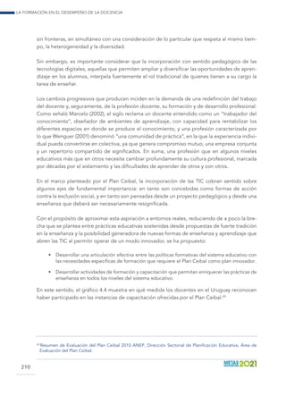 La formación en el desempeño de la docencia
210
sin fronteras, en simultáneo con una consideración de lo particular que respeta al mismo tiem-
po, la heterogeneidad y la diversidad.
Sin embargo, es importante considerar que la incorporación con sentido pedagógico de las
tecnologías digitales, aquellas que permiten ampliar y diversificar las oportunidades de apren-
dizaje en los alumnos, interpela fuertemente el rol tradicional de quienes tienen a su cargo la
tarea de enseñar.
Los cambios progresivos que producen inciden en la demanda de una redefinición del trabajo
del docente y, seguramente, de la profesión docente, su formación y de desarrollo profesional.
Como señaló Marcelo (2002), el siglo reclama un docente entendido como un “trabajador del
conocimiento”, diseñador de ambientes de aprendizaje, con capacidad para rentabilizar los
diferentes espacios en donde se produce el conocimiento, y una profesión caracterizada por
lo que Wenguer (2001) denominó “una comunidad de práctica”, en la que la experiencia indivi-
dual pueda convertirse en colectiva, ya que genera compromiso mutuo, una empresa conjunta
y un repertorio compartido de significados. En suma, una profesión que en algunos niveles
educativos más que en otros necesita cambiar profundamente su cultura profesional, marcada
por décadas por el aislamiento y las dificultades de aprender de otros y con otros.
En el marco planteado por el Plan Ceibal, la incorporación de las TIC cobran sentido sobre
algunos ejes de fundamental importancia: en tanto son concebidas como formas de acción
contra la exclusión social, y en tanto son pensadas desde un proyecto pedagógico y desde una
enseñanza que deberá ser necesariamente resignificada.
Con el propósito de aproximar esta aspiración a entornos reales, reduciendo de a poco la bre-
cha que se plantea entre prácticas educativas sostenidas desde propuestas de fuerte tradición
en la enseñanza y la posibilidad generadora de nuevas formas de enseñanza y aprendizaje que
abren las TIC al permitir operar de un modo innovador, se ha propuesto:
•	 Desarrollar una articulación efectiva entre las políticas formativas del sistema educativo con
las necesidades específicas de formación que requiere el Plan Ceibal como plan innovador.
•	 Desarrollar actividades de formación y capacitación que permitan enriquecer las prácticas de
enseñanza en todos los niveles del sistema educativo.
En este sentido, el gráfico 4.4 muestra en qué medida los docentes en el Uruguay reconocen
haber participado en las instancias de capacitación ofrecidas por el Plan Ceibal.69
69
 Resumen de Evaluación del Plan Ceibal 2010 ANEP, Dirección Sectorial de Planificación Educativa, Área de
Evaluación del Plan Ceibal.
 