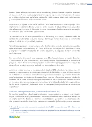 La formación en el desempeño de la docencia
213
Por otra parte, la formación docente ha participado de y promocionado el proyecto “Sembran-
do experiencias”, cuyo objetivo es promover y recuperar experiencias institucionales de trabajo
en el aula con inclusión de las TIC que mejoren las condiciones de aprendizaje de los alumnos
y favorezcan su retención en el sistema educativo.
A partir de la incorporación de las TIC del Plan Ceibal en el sistema educativo uruguayo, con la
implementación de la modalidad uno a uno en las escuelas de educación primaria y su exten-
sión a la educación media, la formación docente viene desarrollando una serie de estrategias
de formación para sus docentes y estudiantes.
Se han realizado actividades presenciales con docentes y estudiantes, cubriendo todos los
centros del país teniendo en cuenta tres ejes de trabajo: manejo técnico de la herramienta,
aplicación didáctica y rigurosidad disciplinar.
También se organizaron e implementaron salas de informática en todas las instituciones, dotán-
dolas además de unidades laptop XO. Dada la situación estratégica de la formación docente
y su proyección sobre el conjunto del sistema educativo, la propuesta también se inscribe
curricularmente.
Son beneficiarios directos de esta propuesta unos 20 mil estudiantes de formación docente y
2.000 docentes, al igual que docentes y estudiantes de otros subsistemas que se integrarán al
proyecto a través de los intercambios previstos en encuentros locales y nacionales y a través del
desarrollo de la práctica docente realizada por los estudiantes de grado.
Asimismo, en esta temática se han desarrollado desde el CFE actividades formativas específi-
cas que incluyen docentes de didáctica y estudiantes de formación docente. Al mismo tiempo,
en el IPES se han concretado en el último quinquenio actividades de capacitación de carácter
anual vinculadas a los proyectos de desarrollo de recursos informáticos, abiertos a todos los
docentes de la ANEP, y acreditación por competencias. Se ha promovido desde sus cursos
de formación permanente, independientemente de la temática abordada, la incorporación de
las TIC en las propuestas71
. Del mismo modo se han desarrollado propuestas de actualización
específicas.72
Formación y emergentes (inclusión, vulnerabilidad, convivencia, etc.)
En cuanto a las políticas educativas promotoras de inclusión, estas no se agotan en la inclusión
digital. Una batería de programas instalados en el sistema educativo da cuenta de la intención
de ampliar los niveles de acceso y permanencia de todos los que estén en condiciones de estu-
diar o deseen hacerlo. De este modo, los docentes egresados de formación docente participan
71
A modo de ejemplo, todos los cursos de actualización del año 2012 correspondientes al CES incluyeron esta
incorporación.
72
Es el caso del curso para docentes adscriptores de Ciencias Sociales y Ciencias Naturales de educación primaria,
media y formación docente.
 