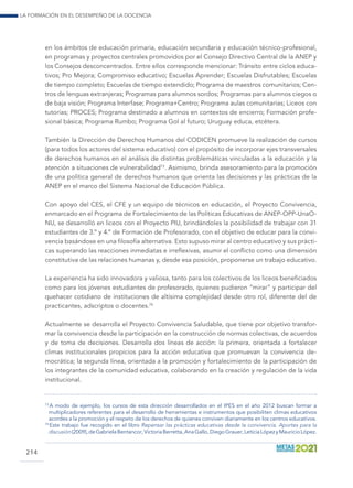 La formación en el desempeño de la docencia
214
en los ámbitos de educación primaria, educación secundaria y educación técnico-profesional,
en programas y proyectos centrales promovidos por el Consejo Directivo Central de la ANEP y
los Consejos desconcentrados. Entre ellos corresponde mencionar: Tránsito entre ciclos educa-
tivos; Pro Mejora; Compromiso educativo; Escuelas Aprender; Escuelas Disfrutables; Escuelas
de tiempo completo; Escuelas de tiempo extendido; Programa de maestros comunitarios; Cen-
tros de lenguas extranjeras; Programas para alumnos sordos; Programas para alumnos ciegos o
de baja visión; Programa Interfase; Programa+Centro; Programa aulas comunitarias; Liceos con
tutorías; PROCES; Programa destinado a alumnos en contextos de encierro; Formación profe-
sional básica; Programa Rumbo; Programa Gol al futuro; Uruguay educa, etcétera.
También la Dirección de Derechos Humanos del CODICEN promueve la realización de cursos
(para todos los actores del sistema educativo) con el propósito de incorporar ejes transversales
de derechos humanos en el análisis de distintas problemáticas vinculadas a la educación y la
atención a situaciones de vulnerabilidad73
. Asimismo, brinda asesoramiento para la promoción
de una política general de derechos humanos que orienta las decisiones y las prácticas de la
ANEP en el marco del Sistema Nacional de Educación Pública.
Con apoyo del CES, el CFE y un equipo de técnicos en educación, el Proyecto Convivencia,
enmarcado en el Programa de Fortalecimiento de las Políticas Educativas de ANEP-OPP-UnaO-
NU, se desarrolló en liceos con el Proyecto PIU, brindándoles la posibilidad de trabajar con 31
estudiantes de 3.º y 4.º de Formación de Profesorado, con el objetivo de educar para la convi-
vencia basándose en una filosofía alternativa. Esto supuso mirar al centro educativo y sus prácti-
cas superando las reacciones inmediatas e irreflexivas, asumir el conflicto como una dimensión
constitutiva de las relaciones humanas y, desde esa posición, proponerse un trabajo educativo.
La experiencia ha sido innovadora y valiosa, tanto para los colectivos de los liceos beneficiados
como para los jóvenes estudiantes de profesorado, quienes pudieron “mirar” y participar del
quehacer cotidiano de instituciones de altísima complejidad desde otro rol, diferente del de
practicantes, adscriptos o docentes.74
Actualmente se desarrolla el Proyecto Convivencia Saludable, que tiene por objetivo transfor-
mar la convivencia desde la participación en la construcción de normas colectivas, de acuerdos
y de toma de decisiones. Desarrolla dos líneas de acción: la primera, orientada a fortalecer
climas institucionales propicios para la acción educativa que promuevan la convivencia de-
mocrática; la segunda línea, orientada a la promoción y fortalecimiento de la participación de
los integrantes de la comunidad educativa, colaborando en la creación y regulación de la vida
institucional.
73
 A modo de ejemplo, los cursos de esta dirección desarrollados en el IPES en el año 2012 buscan formar a
multiplicadores referentes para el desarrollo de herramientas e instrumentos que posibiliten climas educativos
acordes a la promoción y el respeto de los derechos de quienes conviven diariamente en los centros educativos.
74
 Este trabajo fue recogido en el libro Repensar las prácticas educativas desde la convivencia. Aportes para la
discusión(2009),deGabrielaBentancor,VictoriaBerretta,AnaGallo,DiegoGrauer,LeticiaLópezyMauricioLópez.
 