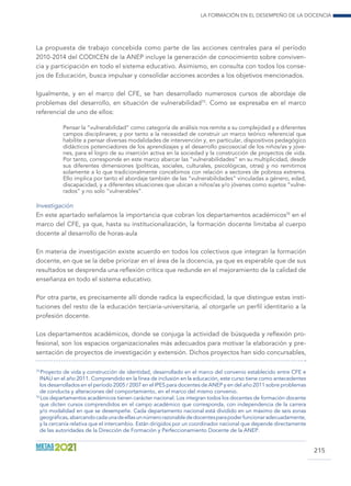 La formación en el desempeño de la docencia
215
La propuesta de trabajo concebida como parte de las acciones centrales para el período
2010-2014 del CODICEN de la ANEP incluye la generación de conocimiento sobre conviven-
cia y participación en todo el sistema educativo. Asimismo, en consulta con todos los conse-
jos de Educación, busca impulsar y consolidar acciones acordes a los objetivos mencionados.
Igualmente, y en el marco del CFE, se han desarrollado numerosos cursos de abordaje de
problemas del desarrollo, en situación de vulnerabilidad75
. Como se expresaba en el marco
referencial de uno de ellos:
Pensar la “vulnerabilidad” como categoría de análisis nos remite a su complejidad y a diferentes
campos disciplinares; y por tanto a la necesidad de construir un marco teórico referencial que
habilite a pensar diversas modalidades de intervención y, en particular, dispositivos pedagógico
didácticos potenciadores de los aprendizajes y el desarrollo psicosocial de los niños/as y jóve-
nes, para el logro de su inserción activa en la sociedad y la construcción de proyectos de vida.
Por tanto, corresponde en este marco abarcar las “vulnerabilidades” en su multiplicidad, desde
sus diferentes dimensiones (políticas, sociales, culturales, psicológicas, otras) y no remitirnos
solamente a lo que tradicionalmente concebimos con relación a sectores de pobreza extrema.
Ello implica por tanto el abordaje también de las “vulnerabilidades” vinculadas a género, edad,
discapacidad, y a diferentes situaciones que ubican a niños/as y/o jóvenes como sujetos “vulne-
rados” y no solo “vulnerables”.
Investigación
En este apartado señalamos la importancia que cobran los departamentos académicos76
en el
marco del CFE, ya que, hasta su institucionalización, la formación docente limitaba al cuerpo
docente al desarrollo de horas-aula
En materia de investigación existe acuerdo en todos los colectivos que integran la formación
docente, en que se la debe priorizar en el área de la docencia, ya que es esperable que de sus
resultados se desprenda una reflexión crítica que redunde en el mejoramiento de la calidad de
enseñanza en todo el sistema educativo.
Por otra parte, es precisamente allí donde radica la especificidad, la que distingue estas insti-
tuciones del resto de la educación terciaria-universitaria, al otorgarle un perfil identitario a la
profesión docente.
Los departamentos académicos, donde se conjuga la actividad de búsqueda y reflexión pro-
fesional, son los espacios organizacionales más adecuados para motivar la elaboración y pre-
sentación de proyectos de investigación y extensión. Dichos proyectos han sido concursables,
75
 Proyecto de vida y construcción de identidad, desarrollado en el marco del convenio establecido entre CFE e
INAU en el año 2011. Comprendido en la línea de inclusión en la educación, este curso tiene como antecedentes
los desarrollados en el período 2005 / 2007 en el IPES para docentes de ANEP y en del año 2011 sobre problemas
de conducta y alteraciones del comportamiento, en el marco del mismo convenio.
76
 Los departamentos académicos tienen carácter nacional. Los integran todos los docentes de formación docente
que dicten cursos comprendidos en el campo académico que corresponda, con independencia de la carrera
y/o modalidad en que se desempeñe. Cada departamento nacional está dividido en un máximo de seis zonas
geográficas,abarcandocadaunadeellasunnúmerorazonablededocentesparapoderfuncionaradecuadamente,
y la cercanía relativa que el intercambio. Están dirigidos por un coordinador nacional que depende directamente
de las autoridades de la Dirección de Formación y Perfeccionamiento Docente de la ANEP.
 