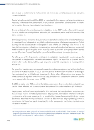 La formación en el desempeño de la docencia
216
para lo cual se instrumenta la evaluación de los mismos así como la asignación de los rubros
correspondientes.
Desde la implementación del Plan 2008, la investigación forma parte de las actividades reco-
nocidas y sostenidas institucionalmente. Gran parte de los docentes pertenecientes al sistema
de formación docente, han realizado investigaciones.
En ese sentido, el relevamiento docente realizado en el año 2007 recabó información integran-
do en el sondeo las investigaciones realizadas por los docentes, tanto en el marco institucional
como fuera de él.
En líneas generales, el informe de autoevaluación de la formación docente en ANEP señala que
la investigación no había sido la actividad predominante desarrollada por sus docentes. Solo la
quinta parte del colectivo había investigado en este ámbito. Sin embargo, si se atiende al tra-
bajo de investigación realizado en otros espacios, es clara la tendencia al ascenso porcentual.
También destaca que la mayoría de las investigaciones publicadas (el mayor guarismo corres-
ponde al formato “artículo”) se habían hecho fuera del ámbito de formación docente.
Por ello, y con el fin de propiciar ámbitos de investigación y producción académica que fo-
calizaran en el mejoramiento de la calidad docente, a partir del año 2008 se puso en marcha
el proyecto Fondos Concursables, cuyo propósito se centró en propiciar la investigación en
educación.
De acuerdo a los datos aportados por el relevamiento docente realizado por la Comisión Coor-
dinadora de Autoevaluación en 2007, las instituciones de formación docente de todo el país
han participado en actividades de investigación. Entre ellas, diferenciamos dos grupos: las
instituciones que imparten formación inicial y aquella dedicada a desarrollar formación perma-
nente y posgrados docentes, como el IPES.
En 2007 se realizó en el IPES un primer llamado a presentación de proyectos de investigación que
debían cubrir, además, por lo menos una de las otras dos funciones: enseñanza y/o extensión.
La propuesta en los años subsiguientes ha sido completar las investigaciones en curso, efec-
tuando luego nuevos llamados a presentación de proyectos, de modo de ir fortaleciendo pro-
gresivamente el área de investigación y, en definitiva, buscar la constitución de un cuerpo
estable de docentes-investigadores que apuntale el desarrollo de los posgrados y permita la
constitución de líneas fuertes de investigación en las que puedan inscribirse, eventualmente,
las tesis de maestría.77
77
 A estos proyectos se debe agregar el de Investigación Evaluativa, iniciado en 2007 con la finalidad en principio
de evaluar todos los cursos ofrecidos en la institución así como los programas adscriptos al área (tanto de la fase
de formación como la posterior implementación en la práctica).
 