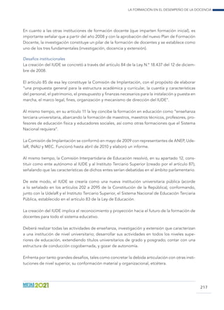 La formación en el desempeño de la docencia
217
En cuanto a las otras instituciones de formación docente (que imparten formación inicial), es
importante señalar que a partir del año 2008 y con la aprobación del nuevo Plan de Formación
Docente, la investigación constituye un pilar de la formación de docentes y se establece como
uno de los tres fundamentales (investigación, docencia y extensión).
Desafíos institucionales
La creación del IUDE se concretó a través del artículo 84 de la Ley N.º 18.437 del 12 de diciem-
bre de 2008.
El artículo 85 de esa ley constituye la Comisión de Implantación, con el propósito de elaborar
“una propuesta general para la estructura académica y curricular, la cuantía y características
del personal, el patrimonio, el presupuesto y finanzas necesarios para la instalación y puesta en
marcha, el marco legal, fines, organización y mecanismo de dirección del IUDE”.
Al mismo tiempo, en su artículo 11 la ley concibe la formación en educación como “enseñanza
terciaria universitaria, abarcando la formación de maestros, maestros técnicos, profesores, pro-
fesores de educación física y educadores sociales, así como otras formaciones que el Sistema
Nacional requiera”.
La Comisión de Implantación se conformó en mayo de 2009 con representantes de ANEP, Ude-
laR, INAU y MEC. Funcionó hasta abril de 2010 y elaboró un informe.
Al mismo tiempo, la Comisión Interpartidaria de Educación resolvió, en su apartado 12, cons-
tituir como ente autónomo al IUDE y al Instituto Terciario Superior (creado por el artículo 87),
señalando que las características de dichos entes serían debatidas en el ámbito parlamentario.
De este modo, el IUDE se crearía como una nueva institución universitaria pública (acorde
a lo señalado en los artículos 202 a 2095 de la Constitución de la República), conformando,
junto con la UdelaR y el Instituto Terciario Superior, el Sistema Nacional de Educación Terciaria
Pública, establecido en el artículo 83 de la Ley de Educación.
La creación del IUDE implica el reconocimiento y proyección hacia el futuro de la formación de
docentes para todo el sistema educativo.
Deberá realizar todas las actividades de enseñanza, investigación y extensión que caracterizan
a una institución de nivel universitario; desarrollar sus actividades en todos los niveles supe-
riores de educación, extendiendo títulos universitarios de grado y posgrado; contar con una
estructura de conducción cogobernada, y gozar de autonomía.
Enfrenta por tanto grandes desafíos, tales como concretar la debida articulación con otras insti-
tuciones de nivel superior, su conformación material y organizacional, etcétera.
 
