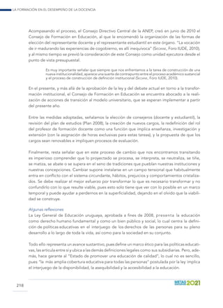 La formación en el desempeño de la docencia
218
Acompasando el proceso, el Consejo Directivo Central de la ANEP, creó en junio de 2010 el
Consejo de Formación en Educación, al que le encomendó la organización de las formas de
elección del representante docente y el representante estudiantil en este órgano. “La vocación
de ir madurando las experiencias de cogobierno, es allí inequívoca” (Seoane, Foro IUDE, 2010),
y al mismo tiempo se previó la consideración de este Consejo como unidad ejecutora desde el
punto de vista presupuestal.
Es muy importante señalar que siempre que nos enfrentamos a la tarea de construcción de una
nueva institucionalidad, aparece una suerte de contrapunto entre el proceso académico sustancial
y el proceso de construcción de definición institucional (Seoane, Foro IUDE, 2010).
En el presente, y más allá de la aprobación de la ley y del debate actual en torno a la transfor-
mación institucional, el Consejo de Formación en Educación se encuentra abocado a la reali-
zación de acciones de transición al modelo universitario, que se esperan implementar a partir
del presente año.
Entre las medidas adoptadas, señalamos la elección de consejeros (docente y estudiantil), la
revisión del plan de estudios (Plan 2008), la creación de nuevos cargos, la redefinición del rol
del profesor de formación docente como una función que implica enseñanza, investigación y
extensión (con la asignación de horas exclusivas para estas tareas), y la propuesta de que los
cargos sean renovables e impliquen procesos de evaluación.
Finalmente, resta señalar que en este proceso de cambio que nos encontramos transitando
es imperioso comprender que lo proyectado se procesa, se interpreta, se neutraliza, se tiñe,
se matiza, se abate o se supera en el seno de tradiciones que pueblan nuestras instituciones y
nuestras concepciones. Cambiar supone instalarse en un campo tensional que habitualmente
entra en conflicto con el sistema circundante, hábitos, prejuicios y comportamientos cristaliza-
dos. Se debe realizar el mejor esfuerzo por transformar lo que es necesario transformar y no
confundirlo con lo que resulte viable, pues esto solo tiene que ver con lo posible en un marco
temporal y puede ayudar a perdernos en la superficialidad, dejando en el olvido que la viabili-
dad se construye.
Algunas reflexiones
La Ley General de Educación uruguaya, aprobada a fines de 2008, presenta la educación
como derecho humano fundamental y como un bien público y social, lo cual centra la defini-
ción de políticas educativas en el interjuego de los derechos de las personas para su pleno
desarrollo a lo largo de toda la vida, así como para la sociedad en su conjunto.
Todo ello representa un avance sustantivo, pues define un marco ético para las políticas educati-
vas, las articula entre sí y ubica a las demás definiciones legales como sus subsidiarias. Pero, ade-
más, hace garante al “Estado de promover una educación de calidad”, lo cual no es sencillo,
pues “la más amplia cobertura educativa para todas las personas” postulada por la ley implica
el interjuego de la disponibilidad, la asequibilidad y la accesibilidad a la educación.
 