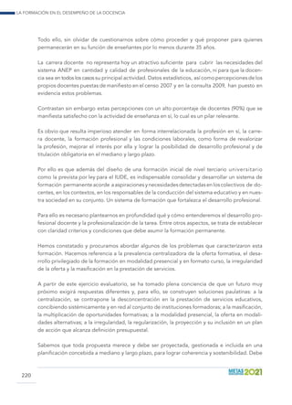 La formación en el desempeño de la docencia
220
Todo ello, sin olvidar de cuestionarnos sobre cómo proceder y qué proponer para quienes
permanecerán en su función de enseñantes por lo menos durante 35 años.
La carrera docente no representa hoy un atractivo suficiente para cubrir las necesidades del
sistema ANEP en cantidad y calidad de profesionales de la educación, ni para que la docen-
cia sea en todos los casos su principal actividad. Datos estadísticos, así como percepciones de los
propios docentes puestas de manifiesto en el censo 2007 y en la consulta 2009, han puesto en
evidencia estos problemas.
Contrastan sin embargo estas percepciones con un alto porcentaje de docentes (90%) que se
manifiesta satisfecho con la actividad de enseñanza en sí, lo cual es un pilar relevante.
Es obvio que resulta imperioso atender en forma interrelacionada la profesión en sí, la carre-
ra docente, la formación profesional y las condiciones laborales, como forma de revalorizar
la profesión, mejorar el interés por ella y lograr la posibilidad de desarrollo profesional y de
titulación obligatoria en el mediano y largo plazo.
Por ello es que además del diseño de una formación inicial de nivel terciario universitario
como la prevista por ley para el IUDE, es indispensable consolidar y desarrollar un sistema de
formación permanente acorde a aspiraciones y necesidades detectadas en los colectivos de do-
centes, en los contextos, en los responsables de la conducción del sistema educativo y en nues-
tra sociedad en su conjunto. Un sistema de formación que fortalezca el desarrollo profesional.
Para ello es necesario plantearnos en profundidad qué y cómo entenderemos el desarrollo pro-
fesional docente y la profesionalización de la tarea. Entre otros aspectos, se trata de establecer
con claridad criterios y condiciones que debe asumir la formación permanente.
Hemos constatado y procuramos abordar algunos de los problemas que caracterizaron esta
formación. Hacemos referencia a la prevalencia centralizadora de la oferta formativa, el desa-
rrollo privilegiado de la formación en modalidad presencial y en formato curso, la irregularidad
de la oferta y la masificación en la prestación de servicios.
A partir de este ejercicio evaluatorio, se ha tomado plena conciencia de que un futuro muy
próximo exigirá respuestas diferentes y, para ello, se construyen soluciones paulatinas: a la
centralización, se contrapone la desconcentración en la prestación de servicios educativos,
concibiendo sistémicamente y en red al conjunto de instituciones formadoras; a la masificación,
la multiplicación de oportunidades formativas; a la modalidad presencial, la oferta en modali-
dades alternativas; a la irregularidad, la regularización, la proyección y su inclusión en un plan
de acción que alcanza definición presupuestal.
Sabemos que toda propuesta merece y debe ser proyectada, gestionada e incluida en una
planificación concebida a mediano y largo plazo, para lograr coherencia y sostenibilidad. Debe
 