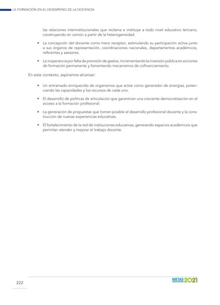 La formación en el desempeño de la docencia
222
las relaciones interinstitucionales que reclama e instituye a todo nivel educativo terciario,
construyendo en común a partir de la heterogeneidad.
•	 La concepción del docente como mero receptor, estimulando su participación activa junto
a sus órganos de representación, coordinaciones nacionales, departamentos académicos,
referentes y asesores.
•	 Lainoperanciaporfaltadeprevisióndegastos,incrementandolainversiónpúblicaenacciones
de formación permanente y fomentando mecanismos de cofinanciamiento.
En este contexto, aspiramos alcanzar:
•	 Un entramado enriquecido de organismos que actúe como generador de sinergias, poten-
ciando las capacidades y los recursos de cada uno.
•	 El desarrollo de políticas de articulación que garanticen una creciente democratización en el
acceso a la formación profesional.
•	 La generación de propuestas que tornen posible el desarrollo profesional docente y la cons-
trucción de nuevas experiencias educativas.
•	 El fortalecimiento de la red de instituciones educativas, generando espacios académicos que
permitan atender y mejorar el trabajo docente.
 