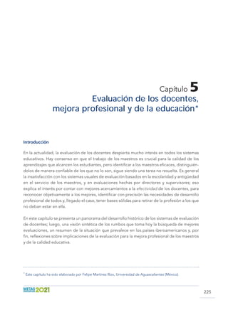 225
Capítulo 5
Evaluación de los docentes,
mejora profesional y de la educación *
Introducción
En la actualidad, la evaluación de los docentes despierta mucho interés en todos los sistemas
educativos. Hay consenso en que el trabajo de los maestros es crucial para la calidad de los
aprendizajes que alcancen los estudiantes, pero identificar a los maestros eficaces, distinguién-
dolos de manera confiable de los que no lo son, sigue siendo una tarea no resuelta. Es general
la insatisfacción con los sistemas usuales de evaluación basados en la escolaridad y antigüedad
en el servicio de los maestros, y en evaluaciones hechas por directores y supervisores; eso
explica el interés por contar con mejores acercamientos a la efectividad de los docentes, para
reconocer objetivamente a los mejores, identificar con precisión las necesidades de desarrollo
profesional de todos y, llegado el caso, tener bases sólidas para retirar de la profesión a los que
no deban estar en ella.
En este capítulo se presenta un panorama del desarrollo histórico de los sistemas de evaluación
de docentes; luego, una visión sintética de los rumbos que toma hoy la búsqueda de mejores
evaluaciones, un resumen de la situación que prevalece en los países iberoamericanos y, por
fin, reflexiones sobre implicaciones de la evaluación para la mejora profesional de los maestros
y de la calidad educativa.
*
Este capítulo ha sido elaborado por Felipe Martínez Rizo, Universidad de Aguascalientes (México).
 