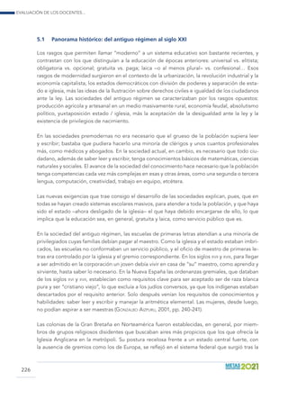 Evaluación de los docentes...
226
5.1	 Panorama histórico: del antiguo régimen al siglo xxi
Los rasgos que permiten llamar “moderno” a un sistema educativo son bastante recientes, y
contrastan con los que distinguían a la educación de épocas anteriores: universal vs. elitista;
obligatoria vs. opcional; gratuita vs. paga; laica –o al menos plural– vs. confesional… Esos
rasgos de modernidad surgieron en el contexto de la urbanización, la revolución industrial y la
economía capitalista, los estados democráticos con división de poderes y separación de esta-
do e iglesia, más las ideas de la Ilustración sobre derechos civiles e igualdad de los ciudadanos
ante la ley. Las sociedades del antiguo régimen se caracterizaban por los rasgos opuestos:
producción agrícola y artesanal en un medio masivamente rural, economía feudal, absolutismo
político, yuxtaposición estado / iglesia, más la aceptación de la desigualdad ante la ley y la
existencia de privilegios de nacimiento.
En las sociedades premodernas no era necesario que el grueso de la población supiera leer
y escribir; bastaba que pudiera hacerlo una minoría de clérigos y unos cuantos profesionales
más, como médicos y abogados. En la sociedad actual, en cambio, es necesario que todo ciu-
dadano, además de saber leer y escribir, tenga conocimientos básicos de matemáticas, ciencias
naturales y sociales. El avance de la sociedad del conocimiento hace necesario que la población
tenga competencias cada vez más complejas en esas y otras áreas, como una segunda o tercera
lengua, computación, creatividad, trabajo en equipo, etcétera.
Las nuevas exigencias que trae consigo el desarrollo de las sociedades explican, pues, que en
todas se hayan creado sistemas escolares masivos, para atender a toda la población, y que haya
sido el estado –ahora desligado de la iglesia– el que haya debido encargarse de ello, lo que
implica que la educación sea, en general, gratuita y laica, como servicio público que es.
En la sociedad del antiguo régimen, las escuelas de primeras letras atendían a una minoría de
privilegiados cuyas familias debían pagar al maestro. Como la iglesia y el estado estaban imbri-
cados, las escuelas no conformaban un servicio público, y el oficio de maestro de primeras le-
tras era controlado por la iglesia y el gremio correspondiente. En los siglos xvii y xviii, para llegar
a ser admitido en la corporación un joven debía vivir en casa de “su” maestro, como aprendiz y
sirviente, hasta saber lo necesario. En la Nueva España las ordenanzas gremiales, que databan
de los siglos xvi y xvii, establecían como requisitos clave para ser aceptado ser de raza blanca
pura y ser “cristiano viejo”, lo que excluía a los judíos conversos, ya que los indígenas estaban
descartados por el requisito anterior. Solo después venían los requisitos de conocimientos y
habilidades: saber leer y escribir y manejar la aritmética elemental. Las mujeres, desde luego,
no podían aspirar a ser maestras (Gonzalbo Aizpuru, 2001, pp. 240-241).
Las colonias de la Gran Bretaña en Norteamérica fueron establecidas, en general, por miem-
bros de grupos religiosos disidentes que buscaban aires más propicios que los que ofrecía la
Iglesia Anglicana en la metrópoli. Su postura recelosa frente a un estado central fuerte, con
la ausencia de gremios como los de Europa, se reflejó en el sistema federal que surgió tras la
 