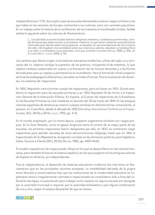 Evaluación de los docentes...
227
independencia en 1776. Eso explica que las escuelas elementales tuvieran rasgos similares a los
que había en las naciones de Europa continental y sus colonias, pero con variantes peculiares.
En un trabajo sobre la historia de la certificación de los maestros en los Estados Unidos, Sedlak
señala lo siguiente sobre las colonias de Norteamérica:
[…] se solicitaba a actores locales diversos (religiosos veteranos, ciudadanos prominentes, comi-
tés de laicos) que seleccionaran y contrataran maestros, lo que hacían utilizando procedimientos
informales para decidir sobre los prospectos: se basaban en recomendaciones de los ministros
de culto; interrogaban a los candidatos sobre sus creencias y valores; valoraban su fortaleza física
y su valor; o contrataban a sus parientes, a los que conocían muy bien (Sedlak, 2008, p. 856, en
Cochran-Smith y otros, 2008, p.16).
Los cambios que dieron origen a los sistemas educativos modernos, a fines del siglo xviii y prin-
cipios del xix, trajeron consigo la supresión de los gremios, incluyendo el de maestros, lo que
implicó cambios sustanciales en cuanto a la formación de los futuros docentes y a las formas
de evaluarlos para su ingreso y permanencia en la profesión. Para la formación inicial surgieron
seminarios pedagógicos (Alemania) y escuelas normales (Francia). Para la evaluación de docen-
tes, los sistemas de inspectores.
En 1802, Napoleón creó el primer cuerpo de inspectores, para los liceos; en 1833, Guizot esta-
bleció la inspección para las escuelas primarias, y en 1852 Napoleón III dio forma a la Inspec-
ción General de la Instrucción Pública. En España, el Cuerpo de Inspectores de la Enseñanza
en las Escuelas Primarias se creó mediante un decreto del 30 de marzo de 1849. En las antiguas
colonias españolas de América se crearon cuerpos similares en distintas fechas comenzando, al
parecer, en Costa Rica, desde la década de 1830 (Standing International Conference of Inspec-
torates, SICI, 2013b y 2013c; Lillis, 1992, pp. 4-5).
En el mundo anglosajón, por la misma época, surgieron organismos similares con rasgos pro-
pios. En la Gran Bretaña, como la Iglesia Anglicana tenía el control de la mayor parte de las
escuelas, los primeros inspectores fueron designados por ella, en 1837; se nombraron luego
inspectores para atender escuelas de otras denominaciones religiosas, hasta que en 1876 el
Inspectorado de Su Majestad se reorganizó con base en las divisiones políticas, para Inglaterra,
Gales, Escocia e Irlanda (SICI, 2013d; Bolam, 1985, pp. 4429-4432).
El modelo napoleónico de inspectorado influyó en los que se desarrollaron en las colonias fran-
cesas, pero también lo hizo en el sistema español y en los que surgieron en las antiguas colonias
de España en América, ya independientes.
Tras la independencia, el desarrollo de sistemas educativos modernos fue más lento en Ibe-
roamérica que en las principales naciones europeas. La inestabilidad derivada de la pugna
entre liberales y conservadores hizo que las instituciones de la modernidad educativa se im-
plantaran lenta e irregularmente; normales e inspectorados se consolidaron solo a fines del xix.
Durante ese lapso, la autorización para trabajar como maestro en alguna escuela era otorgada
por la autoridad municipal o regional, por la autoridad eclesiástica o por alguna combinación
de una y otra, según el estatus del plantel de que se tratara.
 