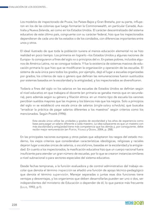 Evaluación de los docentes...
228
Los modelos de inspectorado de Prusia, los Países Bajos y Gran Bretaña, por su parte, influye-
ron en los de las colonias que luego formarían la Commonwealth, en particular Canadá, Aus-
tralia y Nueva Zelanda, así como en los Estados Unidos. El carácter descentralizado del sistema
educativo de este último país, congruente con su carácter federal, hizo que los inspectorados
dependieran de cada uno de los estados o de los condados, con diferencias importantes entre
unos y otros.
El ideal ilustrado de que toda la población tuviera al menos educación elemental no se hizo
realidad en poco tiempo. Los primeros en lograrlo –los Estados Unidos y algunas naciones de
Europa– lo consiguieron a fines del siglo xix o principios del xx. En países pobres, incluidos algu-
nos de América Latina, no se consigue todavía. Y fue la existencia de sistemas masivos de edu-
cación primaria lo que hizo que se modificaran la organización y operación de las escuelas. El
sistema de aula única para todos los grados, por ejemplo, dejó el lugar a escuelas organizadas
por grados; los criterios de raza o género que definían las remuneraciones fueron sustituidos
por sistemas basados en la escolaridad y la antigüedad, y los inspectorados se diversificaron.
Todavía a fines del siglo xix los salarios en las escuelas de Estados Unidos se definían según
el nivel educativo en que trabajara el docente (en primaria se ganaba menos que en secunda-
ria), pero además según su género y filiación étnica: en un mismo tipo de escuela los varones
percibían sueldos mayores que las mujeres y los blancos más que los negros. Solo a principios
del siglo xx se estableció una escala única de salarios (single-salary schedule), que buscaba
“erradicar la práctica de pagar salarios diferentes a los maestros” según criterios como los
mencionados. Según Prostik (1996):
Esta escala única utiliza las unidades y grados de escolaridad y los años de experiencia como
base para pagar un salario diferente a cada maestro. La idea subyacente es que un maestro con
más escolaridad y antigüedad tiene más competencia que los demás y, por consiguiente, debe
recibir mejor remuneración (en Porter, Youngs y Odden, 2004, p. 288).
En las principales naciones europeas y otros países que adoptaron los rasgos del estado mo-
derno, los viejos criterios que consideraban características ideológicas, religiosas y raciales
dejaron lugar a escalas únicas de salarios, o escalafones, basadas en la escolaridad y la antigüe-
dad. En cuanto a los inspectorados, la masificación educativa hizo que un cuerpo nacional fuera
insuficiente para atender un gran número de escuelas, por lo que se crearon instancias similares
a nivel subnacional o para sectores especiales del sistema educativo.
Desde fechas tempranas, a la función evaluadora y de control administrativo del trabajo es-
colar que denota el término inspección se añadió una función de apoyo técnico-pedagógico
que denota el término supervisión. Manejar separadas o juntas esas dos funciones tiene
ventajas y desventajas, y los organismos que deben desarrollarlas pueden ser uno o dos, ser
independientes del ministerio de Educación o depender de él, lo que parece más frecuente
(Lillis, 1992, p.1).
 