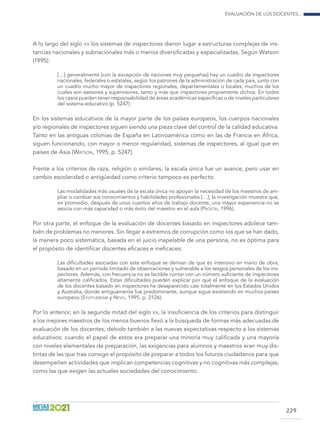 Evaluación de los docentes...
229
A lo largo del siglo xx los sistemas de inspectores dieron lugar a estructuras complejas de ins-
tancias nacionales y subnacionales más o menos diversificadas y especializadas. Según Watson
(1995):
[…] generalmente [con la excepción de naciones muy pequeñas] hay un cuadro de inspectores
nacionales, federales o estatales, según los patrones de la administración de cada país, junto con
un cuadro mucho mayor de inspectores regionales, departamentales o locales, muchos de los
cuales son asesores y supervisores, tanto y más que inspectores propiamente dichos. En todos
los casos pueden tener responsabilidad de áreas académicas específicas o de niveles particulares
del sistema educativo (p. 5247).
En los sistemas educativos de la mayor parte de los países europeos, los cuerpos nacionales
y/o regionales de inspectores siguen siendo una pieza clave del control de la calidad educativa.
Tanto en las antiguas colonias de España en Latinoamérica como en las de Francia en África,
siguen funcionando, con mayor o menor regularidad, sistemas de inspectores, al igual que en
países de Asia (Watson, 1995, p. 5247).
Frente a los criterios de raza, religión o similares, la escala única fue un avance, pero usar en
cambio escolaridad o antigüedad como criterio tampoco es perfecto:
Las modalidades más usuales de la escala única no apoyan la necesidad de los maestros de am-
pliar o cambiar sus conocimientos y habilidades profesionales […]; la investigación muestra que,
en promedio, después de unos cuantos años de trabajo docente, una mayor experiencia no se
asocia con más capacidad o más éxito del maestro en el aula (Prostik, 1996).
Por otra parte, el enfoque de la evaluación de docentes basado en inspectores adolece tam-
bién de problemas no menores. Sin llegar a extremos de corrupción como los que se han dado,
la manera poco sistemática, basada en el juicio inapelable de una persona, no es óptima para
el propósito de identificar docentes eficaces e ineficaces:
Las dificultades asociadas con este enfoque se derivan de que es intensivo en mano de obra,
basado en un período limitado de observaciones y vulnerable a los sesgos personales de los ins-
pectores. Además, con frecuencia no es factible contar con un número suficiente de inspectores
altamente calificados. Estas dificultades pueden explicar por qué el enfoque de la evaluación
de los docentes basado en inspectores ha desaparecido casi totalmente en los Estados Unidos
y Australia, donde antiguamente fue predominante, aunque sigue existiendo en muchos países
europeos (Stufflebeam y Nevo, 1995, p. 2126).
Por lo anterior, en la segunda mitad del siglo xx, la insuficiencia de los criterios para distinguir
a los mejores maestros de los menos buenos llevó a la búsqueda de formas más adecuadas de
evaluación de los docentes, debido también a las nuevas expectativas respecto a los sistemas
educativos: cuando el papel de estos era preparar una minoría muy calificada y una mayoría
con niveles elementales de preparación, las exigencias para alumnos y maestros eran muy dis-
tintas de las que trae consigo el propósito de preparar a todos los futuros ciudadanos para que
desempeñen actividades que implican competencias cognitivas y no cognitivas más complejas,
como las que exigen las actuales sociedades del conocimiento.
 