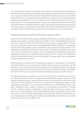 Evaluación de los docentes...
230
Si se pretende que los alumnos aprendan cosas simples, se puede sistematizar la enseñanza
identificando tareas que el docente deberá aplicar siguiendo al pie de la letra un libro de texto
y otras guías curriculares. Para desarrollar competencias complejas, en cambio, los docentes
deben identificar las necesidades de alumnos diferentes y diseñar y llevar a cabo procesos de
enseñanza personalizados. En un caso el maestro tiene un papel de técnico; en el otro es un
profesional; en un caso se le puede evaluar con preguntas de respuesta estructurada o listas de
cotejo para observar conductas predeterminadas; en el otro serán necesarias formas de evalua-
ción más complejas, las cuales se han desarrollado sobre todo en los Estados Unidos, en donde
ha surgido la mayor parte de los acercamientos que se presentan en los incisos siguientes.
Pruebas para maestros, sistemas de observación, pago por mérito
A partir de la década de 1960, en algunos estados norteamericanos comenzó a exigirse como
requisito para aspirar a una plaza docente el aprobar pruebas de habilidades básicas (Pre-
Professional Skills Test, PPST), del conocimiento de las materias a enseñar (National Teacher
Examination, NTE) y de conocimientos de pedagogía (batería básica del NTE). La investigación
mostró pronto que el obtener buenos resultados en esas pruebas tenía poca relación con la
calidad del trabajo docente valorado con otros medios, incluyendo los resultados de los alum-
nos, lo que no sorprende si se considera que las pruebas tenían principalmente preguntas de
respuesta estructurada. Los cuestionamientos que se han hecho a ese tipo de pruebas para
valorar el aprovechamiento de los alumnos se aplican con mayor razón a las que pretenden
evaluar la calidad de los docentes
Buscando avanzar, se desarrollaron evaluaciones de ejecución o desempeño, con instrumen-
tos de baja inferencia, con los que solo se registra la frecuencia de unas conductas, o de alta
inferencia, con los que el observador evalúa las conductas a medida que observa. Ejemplos de
protocolos de observación de este tipo son el Performance Measurement System de Florida,
los Teacher Performance Appraisal Instruments de Georgia y el Appraisal System de Texas.
Las listas de conductas cuya presencia o ausencia se busca verificar mediante esos instrumen-
tos, además de centrar la atención en aspectos superficiales de la docencia, suponen un solo
modelo de buenas prácticas. Según Darling Hammond, para resultar bien calificados con los
Teacher Performance Appraisal Instruments, los maestros de Georgia deben apenas mostrar
que pueden implementar un currículo prescrito externamente, y su habilidad para hacer cosas
como “comenzar la clase a tiempo”, “mantener un ritmo dinámico de instrucción”, “manejar
rutinas” y “redactar objetivos conductuales”. Además de referir estudios que muestran el im-
pacto nulo –o incluso negativo– sobre el aprendizaje de tal tipo de prácticas, la misma autora
dice que el sistema de evaluación de Georgia ha sido declarado “arbitrario y caprichoso” por
jueces de ese estado, al resolver sobre controversias planteadas por maestros que se sentían
afectados (Darling-Hammond, 2008, p. 757).
 