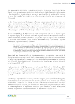 Evaluación de los docentes...
231
Tras la publicación del informe “Una nación en peligro” (A Nation at Risk, 1983), y aprove-
chando instrumentos de observación como los descritos en el párrafo anterior, varios estados
y distritos escolares norteamericanos retomaron la antigua idea de retribuir a los maestros
en forma diferenciada, “por mérito”, en un esfuerzo por premiar a los que demostraran más
efectividad.
La idea tiene un atractivo evidente, pero enfrenta el problema de distinguir de manera con-
fiable a los maestros buenos y a los menos buenos. La difusión de pruebas de rendimiento
aplicadas a todos los alumnos ofrece hoy un medio para esa distinción con el que antes no se
contaba, con los modelos de valor añadido, cuya idea básica intuitivamente parece también
indiscutible, pero con limitaciones de las que se tratará más adelante.
Donald Gratz (2009, pp. 47-49) señala que, desde principios del siglo xviii, en algunos lugares
de Inglaterra la paga de los maestros se basaba, en parte, en los resultados de sus alumnos en
exámenes de lectura, escritura y aritmética. Esa práctica siguió en vigor durante mucho tiem-
po, quedando plasmada en el Código Revisado (Revised Education Code), de 1862. Según el
mismo autor, siguiendo a Wilms y Chapleau:
Las escuelas recibían una cantidad por cada niño que era evaluado satisfactoriamente en los
exámenes, y eran penalizadas por tener tasas de asistencia bajas o resultados insatisfactorios. En
el nivel elemental, por el desempeño “satisfactorio” de cada niño la escuela recibía seis chelines
y seis peniques; el premio por cada niño de más edad era de 12 chelines […] la penalización por
el desempeño insatisfactorio de un alumno en lectura, escritura y aritmética era de dos chelines
ocho peniques por materia (Gratz, 2009, p. 49).
Gratz añade que el sistema inglés no ofrecía capacitación a los maestros, y que muchos de
ellos tenían poca preparación, por lo que la estrategia para tener mejores resultados consistió
en aplicar mayor presión sobre los alumnos y en una práctica intensiva para que se prepararan
para “el temido día de los exámenes”, con consecuencias negativas que se fueron agravando
con el tiempo (2009, p. 49).
Según un inspector, “el Código pensaba por el maestro, diciéndole en detalle lo que debía
hacer”, de manera que los maestros tendían a eliminar, por ejemplo, la enseñanza del dibu-
jo, las ciencias o el canto, dedicando toda su atención a las áreas del examen, de la manera
más mecánica, ya que según los maestros la memorización y la repetición daban los mejores
resultados.
A medida que la presión sobre alumnos y docentes se agravó, como resultado del Código Re-
visado, se produjo una reacción igualmente creciente por parte de los maestros que, con otros
factores, llevó a la creación del Sindicato Nacional de Maestros (National Union of Teachers) en
1870. La oposición del sindicato, con la disminución del apoyo que al principio tuvo el sistema
de exámenes por parte de la población, a medida que la educación se volvió efectivamente
universal, llevó al fin a la supresión del sistema, en 1892 (Gratz, 2009, pp. 50-51).
 