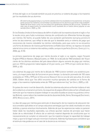 Evaluación de los docentes...
232
A fines del siglo xix en Canadá también se puso en práctica un sistema de pago a los maestros
por los resultados de sus alumnos:
[El sistema de pago] produjo un aumento substancial en los resultados en los exámenes –en buena
parte porque los maestros concentraban sus esfuerzos en los alumnos que tenían más probabili-
dades de tener éxito– junto con una reducción igualmente substancial del currículo. También en
este caso el experimento fue abandonado como resultado de un fuerte clamor popular en ese
sentido (Gratz, 2009, p. 52).
En los Estados Unidos la forma básica de definir el salario de los maestros durante el siglo xx fue
la escala única, pero hubo numerosos intentos de combinarla con diferentes formas de pago
por méritos. De hecho, se puede hablar de una oscilación permanente (swinging pendulum)
entre los dos sistemas, que refleja la idea de que lo deseable sería un sistema de pago que
reconociera de manera indudable los méritos individuales, pero que como no se encuentra
una forma de detectar de manera perfectamente confiable esos méritos, se regresa a la escala
salarial única como un sistema más realista y viable, aunque no perfecto (Stronge, Gareis y Little,
2006, pp. 8-10).
La primera experiencia de pago por mérito durante el siglo xx se registra, según Fenwick
English (1992) en Newton, Massachusetts, en 1908. En la década de 1960 alrededor del 10 por
ciento de los distritos escolares del país desarrollaron alguna variante de pago por méritos,
pero en 1972 la proporción había bajado al 5,5 por ciento, y en 1979 al 4 por ciento (en Gratz,
2009, p. 62).
Los sistemas de pago por mérito de la década de 1980 tuvieron también una existencia pre-
caria, y la mayor parte dejó de funcionar en poco tiempo. La duración promedio de 183 casos
analizados en 1978 y 1979 por el Educational Research Service era de solo seis años. En el año
2000, Odden decía que “era difícil encontrar muchos ejemplos de cambios en la forma de
pagar a los maestros implantados antes de 1990 que sobrevivan hoy” (en Gratz, 2009, p. 63).
En países de menor nivel de desarrollo, donde los sistemas educativos enfrentan todavía el reto
de la cobertura universal en primaria, los esquemas de pagos diferenciales se han utilizado para
estimular que los maestros acepten trabajar en escuelas situadas en zonas muy pobres o remo-
tas (Bolivia), o para reducir las inasistencias de los docentes (India, Kenia, Nicaragua) (Santibáñez,
2010; Morduchowicz, 2011).
La idea del pago por méritos para estimular el desempeño de los maestros de educación bá-
sica considera aplicables en el campo educativo estrategias que han dado resultados en otros
ámbitos, y parece atractiva intuitivamente. Además de que las experiencias reales no parecen
haber dado los resultados esperados, sus críticos apuntan razones de principio que hacen
dudar de su efectividad. El efecto de un estímulo material depende de condiciones que no
necesariamente se cumplen en educación: que los maestros tengan la capacidad de trabajar
mejor, y que no lo hagan solo por minimizar el esfuerzo. Además hay bases para considerar que
el estímulo más poderoso en el caso de la docencia es intrínseco.
 