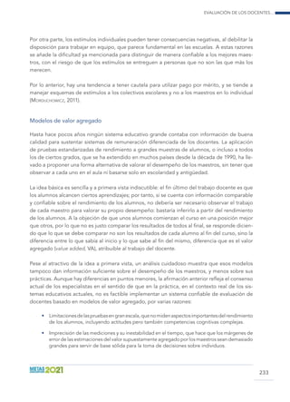Evaluación de los docentes...
233
Por otra parte, los estímulos individuales pueden tener consecuencias negativas, al debilitar la
disposición para trabajar en equipo, que parece fundamental en las escuelas. A estas razones
se añade la dificultad ya mencionada para distinguir de manera confiable a los mejores maes-
tros, con el riesgo de que los estímulos se entreguen a personas que no son las que más los
merecen.
Por lo anterior, hay una tendencia a tener cautela para utilizar pago por mérito, y se tiende a
manejar esquemas de estímulos a los colectivos escolares y no a los maestros en lo individual
(Morduchowicz, 2011).
Modelos de valor agregado
Hasta hace pocos años ningún sistema educativo grande contaba con información de buena
calidad para sustentar sistemas de remuneración diferenciada de los docentes. La aplicación
de pruebas estandarizadas de rendimiento a grandes muestras de alumnos, o incluso a todos
los de ciertos grados, que se ha extendido en muchos países desde la década de 1990, ha lle-
vado a proponer una forma alternativa de valorar el desempeño de los maestros, sin tener que
observar a cada uno en el aula ni basarse solo en escolaridad y antigüedad.
La idea básica es sencilla y a primera vista indiscutible: el fin último del trabajo docente es que
los alumnos alcancen ciertos aprendizajes; por tanto, si se cuenta con información comparable
y confiable sobre el rendimiento de los alumnos, no debería ser necesario observar el trabajo
de cada maestro para valorar su propio desempeño: bastaría inferirlo a partir del rendimiento
de los alumnos. A la objeción de que unos alumnos comienzan el curso en una posición mejor
que otros, por lo que no es justo comparar los resultados de todos al final, se responde dicien-
do que lo que se debe comparar no son los resultados de cada alumno al fin del curso, sino la
diferencia entre lo que sabía al inicio y lo que sabe al fin del mismo, diferencia que es el valor
agregado (value added, VA), atribuible al trabajo del docente.
Pese al atractivo de la idea a primera vista, un análisis cuidadoso muestra que esos modelos
tampoco dan información suficiente sobre el desempeño de los maestros, y menos sobre sus
prácticas. Aunque hay diferencias en puntos menores, la afirmación anterior refleja el consenso
actual de los especialistas en el sentido de que en la práctica, en el contexto real de los sis-
temas educativos actuales, no es factible implementar un sistema confiable de evaluación de
docentes basado en modelos de valor agregado, por varias razones:
•	 Limitacionesdelaspruebasengranescala,quenomidenaspectosimportantesdelrendimiento
de los alumnos, incluyendo actitudes pero también competencias cognitivas complejas.
•	 Imprecisión de las mediciones y su inestabilidad en el tiempo, que hace que los márgenes de
error de las estimaciones del valor supuestamente agregado por los maestros sean demasiado
grandes para servir de base sólida para la toma de decisiones sobre individuos.
 