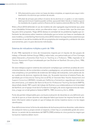 Evaluación de los docentes...
234
•	 Dificultad práctica para contar con bases de datos completas, en especial para seguir indivi-
dualmente a los alumnos que cambian de escuela.
•	 Dificultad de principio para atribuir el avance de los alumnos en un grado a un solo maestro,
dado que alumnos y/o maestros pueden cambiar, que puede haber más de un maestro y que en
los resultados de un grado cuenta la influencia de los maestros anteriores (Martínez Rizo, 2012).
Ritter y Shuls (2012) defienden el uso de modelos de valor agregado argumentando que, pese
a sus indudables limitaciones, serían una alternativa mejor –o menos mala– que las otras que
hay para dicho propósito. Paige (2012) destaca la seriedad de los problemas legales que en-
frentarán las decisiones sobre maestros individuales que se tomen con base en resultados de
esos modelos, y Linda Darling-Hammond y otros (2012) reiteran los argumentos sustantivos que
recomiendan el uso de los modelos de VA con propósitos de investigación y validación de otros
acercamientos, pero no para decisiones individuales.
Sistemas de indicadores múltiples a partir de 1986
El año 1986 representó el inicio de innovaciones mayores por el impulso de dos grupos de
trabajo: el llamado Holmes Group (1986) y, sobre todo, uno patrocinado por el Foro Carnegie
sobre Educación y Economía (Task Force on Teaching as a Profession, 1986), inspirado en el
Teacher Assessment Project encabezado por Lee Shulman en Stanford. (Shulman y Sykes, 1986;
Shulman, 1987).
De esos trabajos surgieron sistemas de evaluación complejos que combinan pruebas de cono-
cimientos básicos, de los contenidos a enseñar y pedagógicos, con protocolos de observación
más completos y con portafolios de evidencias del trabajo del evaluando, como planes de cla-
se, cuadernos de alumnos, registros de clases, etc. Se puede mencionar el sistema Praxis, de-
sarrollado por el Educational Testing Service (ETS); el Interstate New Teacher Assessment and
Support Consortium (INTASC), iniciado por California y Connecticut, seguidos por otros esta-
dos americanos, y el sistema del National Board for Professional Teaching Standards (NBPTS),
desarrollado desde 1987 a partir del trabajo de Shulman y sus colaboradores en la Universidad
de Stanford, con el apoyo inicial de la Fundación Carnegie y de varias organizaciones de maes-
tros, y luego con el del gobierno federal (NBPTS, 1989; Ingvarson y Hattie, 2008).
Punto de partida indispensable para una buena evaluación de docentes es una definición pre-
cisa de lo que es un buen docente; solo después habrá que buscar las mejores formas de ob-
tener información sobre el grado en que el trabajo de ciertos maestros reúne o no los rasgos
identificados.
Esas definiciones toman la forma de estándares de las buenas prácticas docentes; cada sistema
de evaluación tiene su propia versión al respecto, si bien hay un considerable grado de coinci-
dencia. La versión de los estándares del NBPTS (1989) sintetiza en cinco puntos los rasgos que
los buenos maestros deben reunir:
 