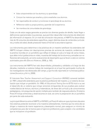 Evaluación de los docentes...
235
•	 Estar comprometidos con los alumnos y su aprendizaje.
•	 Conocer las materias que enseñan y cómo enseñarlas a sus alumnos.
•	 Ser responsables de conducir y monitorear el aprendizaje de sus alumnos.
•	 Reflexionar sobre su propia práctica y aprender de la experiencia.
•	 Ser miembros de comunidades de aprendizaje.
Cada uno de estos rasgos generales se precisa con diversos grados de detalle, hasta llegar a
definiciones operacionales muy precisas, que permiten desarrollar instrumentos de obtención
de información al respecto. En un nivel de concreción más preciso, el NBPTS ha desarrollado
más de 30 conjuntos de estándares específicos, según distintas áreas de contenidos curricula-
res y niveles de edad, desde preescolar hasta el final de la secundaria superior.
Los instrumentos para determinar si las prácticas de un maestro satisfacen los estándares del
NBPTS incluyen viñetas con descripciones precisas de acciones de maestros, evidencias de
la práctica reunidas en un portafolio que refleje el trabajo en aula a lo largo de varios meses,
que debe incluir grabaciones en video, muestras del trabajo de los alumnos y entradas con re-
flexiones del evaluando, así como evaluaciones de desempeño que se llevan a cabo en centros
autorizados para ello (Darling-Hammond, 2008, p. 765).
Los instrumentos del NBPTS han sido desarrollados, piloteados y validados a lo largo de dos
décadas, mediante un extenso trabajo de investigación en el que han participado muchos de
los investigadores más destacados del campo, y que ha sido reportado en numerosas publica-
ciones (Ingvarson y Hattie, 2008).
El Interstate New Teacher Assessment and Support Consortium (INTASC) comenzó también
en 1987 y desarrolló estándares para la práctica profesional del maestro, y un sistema de eva-
luación que incluye un portafolio. En 1988, el Educational Testing Service (ETS) inició a su vez
el desarrollo de un sistema que incluye versiones enriquecidas de sus pruebas para evaluar
niveles básicos de lectura, escritura y matemáticas, de áreas del currículo y de conocimientos
pedagógicos, con preguntas de opción múltiple pero también de respuesta abierta. El sistema
Praxis III incluye entrevistas y observaciones en aula, así como la preparación de un portafolio
por parte de cada evaluando.
La principal diferencia entre el NBPTS, el INTASC y el Praxis III radica en que el primero de estos
tres sistemas pretende reconocer a los maestros sobresalientes, mientras que los otros dos se
dirigen a maestros de menor experiencia y desempeño normal, para asegurar un mínimo de
competencias para dar la licencia para el ejercicio profesional y para aceptar a los candidatos
que se incorporan a la profesión.
 