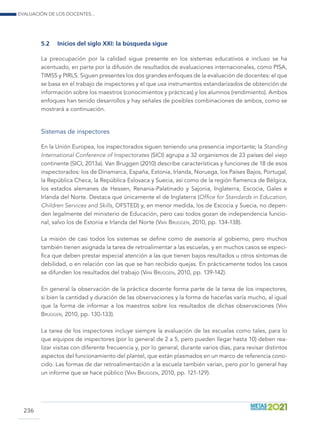 Evaluación de los docentes...
236
5.2	 Inicios del siglo xxi: la búsqueda sigue
La preocupación por la calidad sigue presente en los sistemas educativos e incluso se ha
acentuado, en parte por la difusión de resultados de evaluaciones internacionales, como PISA,
TIMSS y PIRLS. Siguen presentes los dos grandes enfoques de la evaluación de docentes: el que
se basa en el trabajo de inspectores y el que usa instrumentos estandarizados de obtención de
información sobre los maestros (conocimientos y prácticas) y los alumnos (rendimiento). Ambos
enfoques han tenido desarrollos y hay señales de posibles combinaciones de ambos, como se
mostrará a continuación.
Sistemas de inspectores
En la Unión Europea, los inspectorados siguen teniendo una presencia importante; la Standing
International Conference of Inspectorates (SICI) agrupa a 32 organismos de 23 países del viejo
continente (SICI, 2013a). Van Bruggen (2010) describe características y funciones de 18 de esos
inspectorados: los de Dinamarca, España, Estonia, Irlanda, Noruega, los Países Bajos, Portugal,
la República Checa, la República Eslovaca y Suecia, así como de la región flamenca de Bélgica,
los estados alemanes de Hessen, Renania-Palatinado y Sajonia, Inglaterra, Escocia, Gales e
Irlanda del Norte. Destaca que únicamente el de Inglaterra (Office for Standards in Education,
Children Services and Skills, OFSTED) y, en menor medida, los de Escocia y Suecia, no depen-
den legalmente del ministerio de Educación, pero casi todos gozan de independencia funcio-
nal, salvo los de Estonia e Irlanda del Norte (Van Bruggen, 2010, pp. 134-138).
La misión de casi todos los sistemas se define como de asesoría al gobierno, pero muchos
también tienen asignada la tarea de retroalimentar a las escuelas, y en muchos casos se especi-
fica que deben prestar especial atención a las que tienen bajos resultados u otros síntomas de
debilidad, o en relación con las que se han recibido quejas. En prácticamente todos los casos
se difunden los resultados del trabajo (Van Bruggen, 2010, pp. 139-142).
En general la observación de la práctica docente forma parte de la tarea de los inspectores,
si bien la cantidad y duración de las observaciones y la forma de hacerlas varía mucho, al igual
que la forma de informar a los maestros sobre los resultados de dichas observaciones (Van
Bruggen, 2010, pp. 130-133).
La tarea de los inspectores incluye siempre la evaluación de las escuelas como tales, para lo
que equipos de inspectores (por lo general de 2 a 5, pero pueden llegar hasta 10) deben rea-
lizar visitas con diferente frecuencia y, por lo general, durante varios días, para revisar distintos
aspectos del funcionamiento del plantel, que están plasmados en un marco de referencia cono-
cido. Las formas de dar retroalimentación a la escuela también varían, pero por lo general hay
un informe que se hace público (Van Bruggen, 2010, pp. 121-129).
 