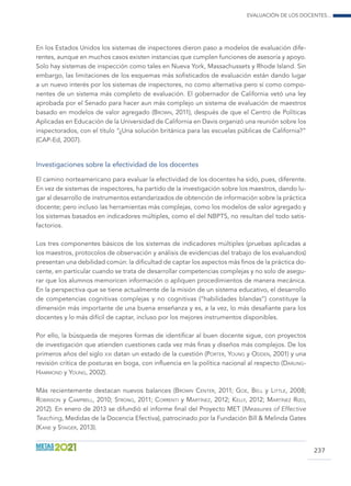 Evaluación de los docentes...
237
En los Estados Unidos los sistemas de inspectores dieron paso a modelos de evaluación dife-
rentes, aunque en muchos casos existen instancias que cumplen funciones de asesoría y apoyo.
Solo hay sistemas de inspección como tales en Nueva York, Massachussets y Rhode Island. Sin
embargo, las limitaciones de los esquemas más sofisticados de evaluación están dando lugar
a un nuevo interés por los sistemas de inspectores, no como alternativa pero sí como compo-
nentes de un sistema más completo de evaluación. El gobernador de California vetó una ley
aprobada por el Senado para hacer aun más complejo un sistema de evaluación de maestros
basado en modelos de valor agregado (Brown, 2011), después de que el Centro de Políticas
Aplicadas en Educación de la Universidad de California en Davis organizó una reunión sobre los
inspectorados, con el título “¿Una solución británica para las escuelas públicas de California?”
(CAP-Ed, 2007).
Investigaciones sobre la efectividad de los docentes
El camino norteamericano para evaluar la efectividad de los docentes ha sido, pues, diferente.
En vez de sistemas de inspectores, ha partido de la investigación sobre los maestros, dando lu-
gar al desarrollo de instrumentos estandarizados de obtención de información sobre la práctica
docente; pero incluso las herramientas más complejas, como los modelos de valor agregado y
los sistemas basados en indicadores múltiples, como el del NBPTS, no resultan del todo satis-
factorios.
Los tres componentes básicos de los sistemas de indicadores múltiples (pruebas aplicadas a
los maestros, protocolos de observación y análisis de evidencias del trabajo de los evaluandos)
presentan una debilidad común: la dificultad de captar los aspectos más finos de la práctica do-
cente, en particular cuando se trata de desarrollar competencias complejas y no solo de asegu-
rar que los alumnos memoricen información o apliquen procedimientos de manera mecánica.
En la perspectiva que se tiene actualmente de la misión de un sistema educativo, el desarrollo
de competencias cognitivas complejas y no cognitivas (“habilidades blandas”) constituye la
dimensión más importante de una buena enseñanza y es, a la vez, lo más desafiante para los
docentes y lo más difícil de captar, incluso por los mejores instrumentos disponibles.
Por ello, la búsqueda de mejores formas de identificar al buen docente sigue, con proyectos
de investigación que atienden cuestiones cada vez más finas y diseños más complejos. De los
primeros años del siglo xxi datan un estado de la cuestión (Porter, Young y Odden, 2001) y una
revisión crítica de posturas en boga, con influencia en la política nacional al respecto (Darling-
Hammond y Young, 2002).
Más recientemente destacan nuevos balances (Brown Center, 2011; Goe, Bell y Little, 2008;
Robinson y Campbell, 2010; Strong, 2011; Correnti y Martínez, 2012; Kelly, 2012; Martínez Rizo,
2012). En enero de 2013 se difundió el informe final del Proyecto MET (Measures of Effective
Teaching, Medidas de la Docencia Efectiva), patrocinado por la Fundación Bill  Melinda Gates
(Kane y Staiger, 2013).
 