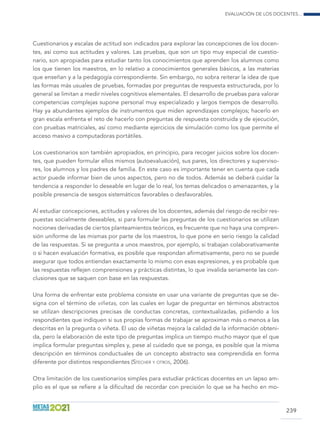 Evaluación de los docentes...
239
Cuestionarios y escalas de actitud son indicados para explorar las concepciones de los docen-
tes, así como sus actitudes y valores. Las pruebas, que son un tipo muy especial de cuestio-
nario, son apropiadas para estudiar tanto los conocimientos que aprenden los alumnos como
los que tienen los maestros, en lo relativo a conocimientos generales básicos, a las materias
que enseñan y a la pedagogía correspondiente. Sin embargo, no sobra reiterar la idea de que
las formas más usuales de pruebas, formadas por preguntas de respuesta estructurada, por lo
general se limitan a medir niveles cognitivos elementales. El desarrollo de pruebas para valorar
competencias complejas supone personal muy especializado y largos tiempos de desarrollo.
Hay ya abundantes ejemplos de instrumentos que miden aprendizajes complejos; hacerlo en
gran escala enfrenta el reto de hacerlo con preguntas de respuesta construida y de ejecución,
con pruebas matriciales, así como mediante ejercicios de simulación como los que permite el
acceso masivo a computadoras portátiles.
Los cuestionarios son también apropiados, en principio, para recoger juicios sobre los docen-
tes, que pueden formular ellos mismos (autoevaluación), sus pares, los directores y superviso-
res, los alumnos y los padres de familia. En este caso es importante tener en cuenta que cada
actor puede informar bien de unos aspectos, pero no de todos. Además se deberá cuidar la
tendencia a responder lo deseable en lugar de lo real, los temas delicados o amenazantes, y la
posible presencia de sesgos sistemáticos favorables o desfavorables.
Al estudiar concepciones, actitudes y valores de los docentes, además del riesgo de recibir res-
puestas socialmente deseables, si para formular las preguntas de los cuestionarios se utilizan
nociones derivadas de ciertos planteamientos teóricos, es frecuente que no haya una compren-
sión uniforme de las mismas por parte de los maestros, lo que pone en serio riesgo la calidad
de las respuestas. Si se pregunta a unos maestros, por ejemplo, si trabajan colaborativamente
o si hacen evaluación formativa, es posible que respondan afirmativamente, pero no se puede
asegurar que todos entiendan exactamente lo mismo con esas expresiones, y es probable que
las respuestas reflejen comprensiones y prácticas distintas, lo que invalida seriamente las con-
clusiones que se saquen con base en las respuestas.
Una forma de enfrentar este problema consiste en usar una variante de preguntas que se de-
signa con el término de viñetas, con las cuales en lugar de preguntar en términos abstractos
se utilizan descripciones precisas de conductas concretas, contextualizadas, pidiendo a los
respondientes que indiquen si sus propias formas de trabajar se aproximan más o menos a las
descritas en la pregunta o viñeta. El uso de viñetas mejora la calidad de la información obteni-
da, pero la elaboración de este tipo de preguntas implica un tiempo mucho mayor que el que
implica formular preguntas simples y, pese al cuidado que se ponga, es posible que la misma
descripción en términos conductuales de un concepto abstracto sea comprendida en forma
diferente por distintos respondientes (Stecher y otros, 2006).
Otra limitación de los cuestionarios simples para estudiar prácticas docentes en un lapso am-
plio es el que se refiere a la dificultad de recordar con precisión lo que se ha hecho en mo-
 