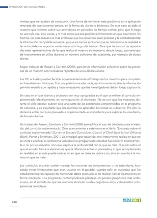 Evaluación de los docentes...
240
mentos que no acaban de transcurrir. Una forma de enfrentar este problema es la aplicación
reiterada de cuestionarios breves, en la forma de diarios o bitácoras. En este caso se pide al
maestro que informe sobre sus actividades en períodos de tiempo cortos, pero que lo haga
no una sola vez, sino varias, y lo más cerca que sea posible del momento en que ocurrieron los
hechos. De esta manera es más probable que los recuerdos sean precisos y la confiabilidad de
la información recopilada aumenta, ya que es menos probable que se distorsione la realidad si
las actividades se reportan varias veces a lo largo del tiempo. Para que las conductas reporta-
das sean representativas de las que realiza el maestro es necesario, desde luego, que este tipo
de instrumentos se utilice durante un número suficiente de ocasiones, por ejemplo de clases
diarias.
Según trabajos de Rowan y Correnti (2009), para tener información suficiente sobre las prácti-
cas de un maestro son necesarios reportes de unos 20 días al año.
Las TIC actuales pueden facilitar considerablemente el trabajo de los maestros para completar
en línea diarios o bitácoras. Con una plataforma adecuada, esta forma de recabar la información
permite enviarla con rapidez y hace innecesario que los investigadores deban luego capturarla.
Un caso en el que diarios y bitácoras son muy apropiados es el que se refiere al currículo im-
plementado efectivamente, en contraposición al planeado. No es raro que los maestros, du-
rante el ciclo escolar, cubran solo una parte de los contenidos comprendidos en el programa
de estudios, y es esperable que los alumnos no aprendan los temas no cubiertos. Por ello, la
distancia entre currículo planeado e implementado es importante para explicar los resultados
de los estudiantes.
Un trabajo de Rowan, Camburn y Correnti (2004) ejemplifica el uso de bitácoras para el estu-
dio del currículo implementado. Otro acercamiento a este tema es el de la “Encuesta sobre el
currículo implementado” (Survey of Enacted Curriculum, Council of Chief State School Officers)
(Blank, Porter y Smithson, 2001). La principal aportación de este instrumento radica en que no
se limita a verificar si cierto tema incluido en el programa de estudios fue cubierto efectivamen-
te o no por un maestro, sino que explora la profundidad con la que se hizo. El punto sobre el
que el estudio llama la atención es que la diferencia entre lo planeado y lo que se implementa
en realidad en el aula puede radicar no en que un tema se cubra o no, sino en cuanto a la ma-
nera en que se trate.
Los currículos actuales suelen manejar las nociones de competencias o de estándares, bus-
cando evitar limitaciones que eran usuales en el pasado, cuando solo se esperaba que los
estudiantes fueran capaces de memorizar datos puntuales o de realizar ciertas operaciones en
forma mecánica. Los programas contemporáneos plantean en general propósitos más ambi-
ciosos, en el sentido de que los alumnos alcancen niveles cognitivos altos y desarrollen com-
petencias complejas.
 