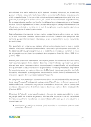 Evaluación de los docentes...
241
Para alcanzar esas metas ambiciosas, sobre todo en contextos vulnerables, los maestros no
pueden limitarse a desarrollar los temas mediante exposiciones frontales u otras estrategias
tradicionales limitadas. Es necesario que pongan en juego una extensa gama de técnicas y, en
particular, que lo hagan de manera variada, en función de las necesidades, las posibilidades y
los avances reales de sus alumnos. Por ello el análisis de las prácticas docentes en la Encuesta
sobre el currículo implementado se hace con base en un espacio conceptual bidimensional, en
el que cada contenido se combina con el nivel de complejidad cognitiva que se espera tenga
el aprendizaje que alcancen los estudiantes.
Los resultados permiten apreciar cómo en muchos casos un tema se cubre, pero de una manera
superficial, sin alcanzar los niveles planteados en el currículo. Este es un buen ejemplo de acer-
camiento que permite información más rica que la que se suele obtener con los instrumentos
convencionales.
Hay que añadir, sin embargo, que trabajos relativamente antiguos muestran que es posible
obtener información de buena calidad mediante cuestionarios y autorreportes elaborados por
los docentes sobre sus propias prácticas, si se cuidan los elementos que aumentan el riesgo
de sesgos por autocomplacencia o tendencia a dar respuestas deseables (Mayer, 1999; Koziol
y Burns, 1986)
Por otra parte, además de los maestros, otros sujetos pueden dar información de buena calidad
sobre algunos aspectos de las prácticas docentes, como directores y supervisores, o los mis-
mos alumnos, sobre los temas cubiertos, las estrategias docentes utilizadas o la retroalimenta-
ción que reciben. En educación superior la aplicación de encuestas para conocer la opinión de
los estudiantes sobre sus maestros tiene más de 70 años de historia, pero también en niveles
educativos inferiores los alumnos pueden ser informantes valiosos, como pueden serlo los pa-
dres sobre aspectos del hogar relacionados con la escuela.
Un ejemplo de instrumento para obtener información de varias fuentes es el conjunto de cues-
tionarios del Proyecto Trípode para la mejora escolar (Tripod Project for School Improvement),
desarrollado por el Dr. Ronald F. Ferguson, de la Universidad de Harvard, para un consorcio de
cientos de establecimientos de distritos escolares de diversas regiones de los Estados Unidos
(Ferguson, 2008).
El nombre de “trípode” se deriva del marco de referencia del trabajo, cuyo objetivo es con-
seguir que todos los alumnos tengan éxito en la escuela, y considera que eso depende de
tres factores igualmente importantes, tres patas indispensables para que la tarea educativa se
mantenga en pie:
•	 El contenido: ¿qué hay que enseñar?; ¿tiene el maestro un conocimiento profundo de los
contenidos curriculares?
 