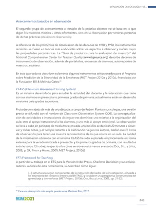 Evaluación de los docentes...
243
Acercamientos basados en observación
El segundo grupo de acercamientos al estudio de la práctica docente no se basa en lo que
digan los maestros mismos u otros informantes, sino en la observación por terceras personas
de dichas prácticas (classroom observation).
A diferencia de los protocolos de observación de las décadas de 1960 y 1970, los instrumentos
recientes se basan en teorías más elaboradas sobre los aspectos a observar y cuidan mejor
las propiedades psicométricas. La “Guía de productos para la evaluación de maestros” del
National Comprehensive Center for Teacher Quality (www.tqsource.org) describe decenas de
instrumentos de observación, además de portafolios, encuestas de alumnos, autorreportes de
maestros, etcétera.
En este apartado se describen solamente algunos instrumentos seleccionados para el Proyecto
sobre Medición de la Efectividad de la Enseñanza (MET Project 2010a y 2010c), financiado por
la Fundación Bill  Melinda Gates.81
CLASS (Classroom Assessment Scoring System)
Es un sistema desarrollado para estudiar la actividad del docente y la interacción que tiene
con sus alumnos en preescolar o primeros grados de primaria; actualmente están en desarrollo
versiones para grados superiores.
Fruto de un trabajo de más de una década, a cargo de Robert Pianta y sus colegas, una versión
previa se difundió con el nombre de Classroom Observation System (COS). La conceptualiza-
ción de actividades e interacciones distingue tres dominios: uno relativo a la organización del
aula; otro al apoyo instruccional a los alumnos, y uno más al apoyo emocional. La observación
se lleva a cabo en períodos de media hora; en cada uno de ellos se dedican 20 minutos a obser-
var y tomar notas, y el tiempo restante a la calificación. Según los autores, bastan cuatro ciclos
de observación para tener una muestra representativa de lo que ocurre en un aula. La calidad
de la información obtenida con el sistema CLASS ha sido explorada empíricamente en forma
extensa para la versión enfocada a preescolar y los primeros grados de primaria, con resultados
satisfactorios. El trabajo respecto a las otras versiones está menos avanzado (Goe, Bell y Little,
2008, p. 24; Pianta y Hamre, 2009; MET Project, 2010d)
FFT (Framework for Teaching)
A partir de su trabajo en el ETS para la Versión III del Praxis, Charlotte Danielson y sus colabo-
radores, autores de esta herramienta, la describen como sigue:
[…] estructurada según componentes de la instrucción derivados de la investigación, alineada a
los estándares del consorcio interestatal (INTASC) y basada en una perspectiva constructivista del
aprendizaje y la enseñanza (MET Project, 2010d; Goe, Bell y Little, 2008, pp. 21-22).
81
Para una descripción más amplia puede verse Martínez Rizo, 2012.
 