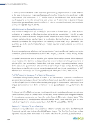 Evaluación de los docentes...
244
El Marco (Framework) tiene cuatro dominios: planeación y preparación de la clase; ambien-
te del aula; instrucción, y responsabilidades profesionales. Estos dominios se dividen en 22
componentes y 76 indicadores. El FFT incluye rúbricas detalladas con base en las cuales se
puede evaluar a un maestro en cuanto a cada uno de los 76 elementos en cuatro niveles de
desempeño, que se definen como insatisfactorio, básico, avanzado (proficient) y sobresaliente
(distinguished) (MET Project, 2010b).
MQI (Mathematical Quality of Instruction)
Para orientar la observación de prácticas de enseñanza en matemáticas, y a partir de la in-
vestigación al respecto, se identificaron cinco dimensiones: uso preciso y rico del lenguaje
matemático; ausencia de errores e imprecisiones; presencia de explicaciones matemáticas co-
rrectas y participación de los alumnos en la construcción de significado y en el razonamiento
matemático; conexión del trabajo del aula con ideas importantes en el campo, y esfuerzos para
garantizar que todos los alumnos del grupo, y no solo algunos, tengan acceso al conocimiento
matemático.
Se exploran tres tipos de relaciones: de los maestros con los contenidos; de los alumnos con los
contenidos, y de los maestros con los alumnos (MET Project, 2010e; Hill y otros, 2010a y 2010b).
Durante el desarrollo del MQI se encontró que, además de un manejo general de las matemáti-
cas, el maestro debe dominar un tipo particular de conocimiento matemático, precisamente el
que hace falta para la enseñanza de esta área, que tiene que ver con una comprensión precisa
de los obstáculos que dificultan a los alumnos el aprendizaje de este campo. Por ello, se ha
desarrollado en paralelo otro tipo de herramienta para medir ese tipo de conocimiento: el MKT
(Mathematical Knowledge for Teaching) (MET Project, 2010e; Hill y otros, 2008 y 2004).
PLATO (Protocol for Language Arts Teaching Observation)
Con base en investigaciones previas, el sistema PLATO se estructura a partir de cuatro factores
que se consideran subyacentes en la enseñanza: la demanda que el área plantea a las prácti-
cas del aula y el discurso relativo; el andamiaje para apoyar la enseñanza de los contenidos de
lengua; las representaciones de los contenidos y el uso que se hace de ellos, y el ambiente del
aula.
El sistema identifica 13 elementos que constituyen dimensiones independientes y permite eva-
luarlos con una rúbrica, en una escala de uno a cuatro. Prevé observaciones independientes de
15 minutos cada una, durante una clase: dos en las clases de 45 minutos y tres en las de 90. La
investigación sobre la herramienta es más reducida que en los casos anteriores, y se ha desa-
rrollado principalmente en escuelas de Nueva York (MET Project, 2010d y 2010f)
Sistema QST (Quality of Science Teaching)
Este es un nuevo protocolo de observación que está en desarrollo, en el marco del MET Project.
El punto de partida para el desarrollo del QST es un sistema (The Teaching Event) para evaluar
aspirantes a ocupar plazas de maestro en el sistema educativo de California, que comprende 13
 
