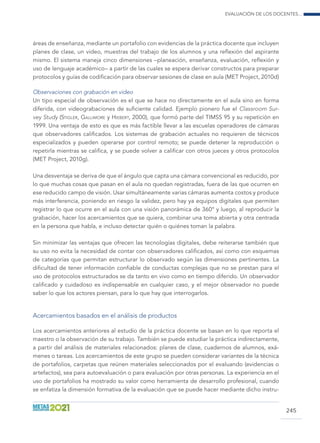 Evaluación de los docentes...
245
áreas de enseñanza, mediante un portafolio con evidencias de la práctica docente que incluyen
planes de clase, un video, muestras del trabajo de los alumnos y una reflexión del aspirante
mismo. El sistema maneja cinco dimensiones –planeación, enseñanza, evaluación, reflexión y
uso de lenguaje académico– a partir de las cuales se espera derivar constructos para preparar
protocolos y guías de codificación para observar sesiones de clase en aula (MET Project, 2010d)
Observaciones con grabación en video
Un tipo especial de observación es el que se hace no directamente en el aula sino en forma
diferida, con videograbaciones de suficiente calidad. Ejemplo pionero fue el Classroom Sur-
vey Study (Stigler, Gallimore y Hiebert, 2000), que formó parte del TIMSS 95 y su repetición en
1999. Una ventaja de esto es que es más factible llevar a las escuelas operadores de cámaras
que observadores calificados. Los sistemas de grabación actuales no requieren de técnicos
especializados y pueden operarse por control remoto; se puede detener la reproducción o
repetirla mientras se califica, y se puede volver a calificar con otros jueces y otros protocolos
(MET Project, 2010g).
Una desventaja se deriva de que el ángulo que capta una cámara convencional es reducido, por
lo que muchas cosas que pasan en el aula no quedan registradas, fuera de las que ocurren en
ese reducido campo de visión. Usar simultáneamente varias cámaras aumenta costos y produce
más interferencia, poniendo en riesgo la validez, pero hay ya equipos digitales que permiten
registrar lo que ocurre en el aula con una visión panorámica de 360° y luego, al reproducir la
grabación, hacer los acercamientos que se quiera, combinar una toma abierta y otra centrada
en la persona que habla, e incluso detectar quién o quiénes toman la palabra.
Sin minimizar las ventajas que ofrecen las tecnologías digitales, debe reiterarse también que
su uso no evita la necesidad de contar con observadores calificados, así como con esquemas
de categorías que permitan estructurar lo observado según las dimensiones pertinentes. La
dificultad de tener información confiable de conductas complejas que no se prestan para el
uso de protocolos estructurados se da tanto en vivo como en tiempo diferido. Un observador
calificado y cuidadoso es indispensable en cualquier caso, y el mejor observador no puede
saber lo que los actores piensan, para lo que hay que interrogarlos.
Acercamientos basados en el análisis de productos
Los acercamientos anteriores al estudio de la práctica docente se basan en lo que reporta el
maestro o la observación de su trabajo. También se puede estudiar la práctica indirectamente,
a partir del análisis de materiales relacionados: planes de clase, cuadernos de alumnos, exá-
menes o tareas. Los acercamientos de este grupo se pueden considerar variantes de la técnica
de portafolios, carpetas que reúnen materiales seleccionados por el evaluando (evidencias o
artefactos), sea para autoevaluación o para evaluación por otras personas. La experiencia en el
uso de portafolios ha mostrado su valor como herramienta de desarrollo profesional, cuando
se enfatiza la dimensión formativa de la evaluación que se puede hacer mediante dicho instru-
 