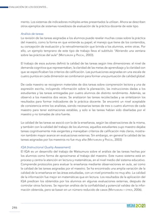 Evaluación de los docentes...
246
mento. Los sistemas de indicadores múltiples antes presentados la utilizan. Ahora se describen
otros ejemplos de sistemas novedosos de evaluación de la práctica docente de este tipo.
Análisis de tareas
La revisión de las tareas asignadas a los alumnos puede revelar muchas cosas sobre la práctica
del maestro, como la forma en que entiende su papel, el manejo que tiene de los contenidos,
su concepción de evaluación y la retroalimentación que brinda a los alumnos, entre otras. Por
ello, un ejemplo temprano de este tipo de trabajo lleva el subtítulo “Abriendo una ventana
sobre las prácticas del aula” (Matsumura y Pascal, 2003).
El trabajo de esos autores definió la calidad de las tareas según tres dimensiones: el nivel de
demanda cognitiva que representaban, la claridad de las metas de aprendizaje y la claridad con
que se especificaban los criterios de calificación. Las puntuaciones asignadas en una escala de
cuatro puntos en cada dimensión se combinaron para formar una puntuación de calidad global.
De cada maestro se recogieron materiales de dos tareas sobre comprensión lectora y una de
expresión escrita, incluyendo información sobre la planeación, las instrucciones dadas a los
estudiantes y las tareas entregadas por cuatro alumnos de distinto rendimiento. Además, se
observó a los maestros dos veces. Se analizaron las tareas recolectadas y se sintetizaron los
resultados para formar indicadores de la práctica docente. Se encontró un nivel aceptable
de consistencia entre los analistas, siendo necesarias tareas de tres o cuatro alumnos de cada
maestro para tener estimaciones estables, y solo si las tareas habían sido diseñadas por el
maestro y no tomadas de otra fuente.
La calidad de las tareas se asoció con la de la enseñanza, según las observaciones de la misma,
y también con la calidad del trabajo de los alumnos; aquellos estudiantes cuyo maestro dejaba
tareas cognitivamente más exigentes y manejaban criterios de calificación más claros, mostra-
ron también mayor avance en evaluaciones externas. Sin embargo, en general la calidad de las
tareas asignadas por los maestros no fue muy alta (Matsumura y Pascal, 2003)
IQA (Instructional Quality Assessment)
El IQA es un desarrollo del trabajo de Matsumura sobre el análisis de las tareas hechas por
los alumnos como forma de aproximarse al trabajo del maestro. Este nuevo sistema está en
proceso y centra la atención en lectura y matemáticas, en el nivel medio del sistema educativo.
Comprende protocolos para evaluar la enseñanza mediante observaciones en aula, así como
la calidad de las tareas asignadas por el maestro. Se ha encontrado una amplia variación de la
calidad de la enseñanza en las áreas estudiadas, con un nivel promedio no muy alto. La calidad
de la información fue mejor en matemáticas que en lectura. Los resultados de la aplicación del
IQA predicen los obtenidos por los alumnos en algunas evaluaciones externas, después de
controlar otros factores. Se reportan análisis de la confiabilidad y potencial validez de la infor-
mación obtenida, pero se basan en un número reducido de casos (Matsumura y otros, 2006).
 
