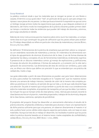 Evaluación de los docentes...
247
Scoop Notebook
La palabra notebook alude a que los materiales que se recogen se ponen en una libreta o
carpeta. El término scoop quiere decir “red”, en particular de las que se usan para atrapar ma-
riposas o sacar peces de una pecera. La idea que busca transmitir la expresión es que así como
un biólogo recoge primero todos los especímenes que puede, y que después analizará en el
laboratorio, del mismo modo los investigadores de la práctica docente pueden primero dedi-
car tiempo a recolectar todas las evidencias que puedan del trabajo de docentes y alumnos,
para luego estudiarlas en detalle.
Además de incluir instrucciones para los maestros sobre cómo reunir los materiales, un compo-
nente clave es el que constituyen las guías de calificación que los jueces utilizan para analizar-
los. El trabajo desarrollado se refiere en particular a las áreas de matemáticas y ciencias (Borko,
Stecher y Kuffner, 2007).
Se definieron 10 dimensiones de la práctica de enseñanza que permiten valorar su congruen-
cia con estándares nacionales de matemática y ciencias. En matemática las dimensiones son:
a) tipos de agrupamiento de alumnos; b) estructura de la clase; c) uso de formas diversas de
representar las ideas y conceptos; d) uso de herramientas matemáticas; e) demanda cognitiva;
f) presencia de un discurso matemático común; g) manejo de explicaciones y justificaciones;
h) manejo de solución de problemas; i) formas de evaluación, y j) conexión con la vida real o
aplicación de conocimientos. Las dimensiones del área de ciencias son similares y, para cada
una, se ofrece una rúbrica que define con precisión lo que se entenderá por una práctica de
calidad alta, media o baja.
Las guías elaboradas a partir de esas dimensiones se pueden usar para hacer observaciones
en aula y para analizar los materiales recogidos en la “carpeta-red”, que los maestros reúnen
durante una semana de trabajo intensivo, tratando de cubrir de la manera más completa po-
sible sus prácticas en la materia y el período de que se trate, y no de que cada docente haga
una selección. Se pide al maestro que incluya también su punto de vista o sus consideraciones
sobre los materiales recopilados, el propósito de manejarlos y el uso que les daba. Los materia-
les incluyen los que se manejen antes de clase (planes, notas, rúbricas para evaluar), durante la
clase (textos escritos en el pizarrón, materiales proyectados, trabajos de los alumnos) y después
de la clase (tareas, exámenes, ejemplos de portafolios).
El propósito del proyecto Scoop fue desarrollar un acercamiento alternativo al estudio de la
práctica docente, empleando artefactos y materiales para alcanzar a hacer una representación
de dicha práctica suficiente para que una persona, sin observar directamente al maestro ni al
aula, pudiera hacer juicios válidos sobre algunos aspectos particulares, solo con base en esos
materiales. Aunque se trata de un trabajo en desarrollo, los resultados muestran que los juicios
sobre la práctica docente basados en el sistema tienen niveles aceptables de confiabilidad y
validez (Borko, Stecher y Kuffner, 2007; Borko y otros, 2005).
 
