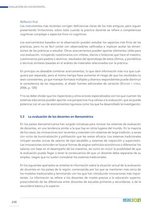 Evaluación de los docentes...
248
Reflexión final
Los instrumentos más recientes corrigen deficiencias claras de los más antiguos, pero siguen
presentando limitaciones, sobre todo cuando la práctica docente se refiere a competencias
cognitivas complejas o aspectos finos no cognitivos.
Los acercamientos basados en la observación pueden estudiar los aspectos más finos de las
prácticas, pero no es fácil contar con observadores calificados e implican acotar las dimen-
siones de las prácticas a estudiar. Otros acercamientos pueden aportar elementos útiles para
una evaluación, incluyendo cuestionarios con viñetas, diarios o bitácoras que hace el maestro,
cuestionarios para padres o alumnos, resultados del aprendizaje de estos últimos, y portafolios
o técnicas similares basadas en el análisis de materiales relacionados con la práctica.
En principio es deseable combinar acercamientos, lo que dará información más rica que cual-
quiera por separado, pero al mismo tiempo hace aumentar el riesgo de que los resultados no
sean consistentes, ya que manejar formatos múltiples y diversos respondientes puede disminuir
la consistencia de las respuestas, al añadir fuentes adicionales de variación (Stecher y otros,
2006, p. 120).
Y no se debe olvidar que los inspectores y otros actores especializados con los que cuentan los
sistemas educativos pueden aportar una perspectiva muy valiosa a la evaluación, que se puede
potenciar con el uso de acercamientos rigurosos como los que ha desarrollado la investigación.
5.3	 La evaluación de los docentes en Iberoamérica
En los países iberoamericanos han surgido iniciativas para renovar los sistemas de evaluación
de docentes, en una tendencia similar a la que hay en otros lugares del mundo. En la mayoría
de los casos, las innovaciones son recientes y coexisten con sistemas de larga tradición, a veces
con vicios de burocratiza­ción y politización que les restan eficacia. Los sistemas tradicionales
incluyen escalas únicas de salarios de tipo escalafón y sistemas de inspección y supervisión.
Las innovaciones coinciden en buscar formas de asignar estímulos económicos o diferenciar los
salarios con base en el desempeño de los maestros, así como en incluir la posibilidad de que
la evaluación pueda llegar a tener la consecuencia de que un docente deba separarse de su
empleo, rasgos que no suelen considerar los sistemas tradicionales.
En los siguientes apartados se sintetiza la información sobre la situación actual de la evaluación
de docentes en los países de la región, comenzando por los que se mantienen más cerca de
los modelos tradicionales y terminando con los que han introducido innovaciones más impor-
tantes. La información se refiere a los docentes de niveles previos a la educación superior,
prescindiendo de las diferencias entre docentes de escuelas primarias y secundarias, o de la
secundaria básica y la superior.
 