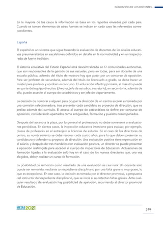 Evaluación de los docentes...
249
En la mayoría de los casos la información se basa en los reportes enviados por cada país.
Cuando se toman elementos de otras fuentes se indican en cada caso las referencias corres-
pondientes.
España
El español es un sistema que sigue basando la evaluación de docentes de los niveles educati-
vos preuniversitarios en escalafones definidos en detalle en la normatividad y en un inspecto-
rado de fuerte tradición.
El sistema educativo del Estado Español está descentralizado en 17 comunidades autónomas,
que son responsables de la gestión de sus escuelas, pero en todas, para ser docente de una
escuela pública, además del título de maestro hay que pasar por un concurso de oposición.
Para ser profesor de secundaria, además del título de licenciado o grado, se debe hacer un
máster para profesor y aprobar un concurso. En educación infantil y primaria, el maestro puede
ser parte del equipo directivo (director, jefe de estudios, secretario); en secundaria, además de
ello, puede acceder al cuerpo de catedráticos y ser jefe de departamento.
La decisión de nombrar a alguien para ocupar la dirección de un centro escolar es tomada por
una comisión seleccionadora, tras presentar cada candidato su proyecto de dirección, que se
analiza además del currículo. El acceso al cuerpo de catedráticos se define por concurso de
oposición, considerando apartados como antigüedad, formación y puestos desempeñados.
Después del acceso a la plaza, por lo general el profesorado no debe someterse a evaluacio-
nes periódicas. En ciertos casos, la inspección educativa interviene para evaluar, por ejemplo,
plazas de profesores en el extranjero o licencias de estudio. En el caso de los directores de
centro, su nombramiento se debe renovar cada cuatro años, para lo que deben presentar su
candidatura y defender su proyecto de dirección. Una evaluación positiva tiene repercusión en
el salario, y después de tres mandatos con evaluación positiva, un director se puede presentar
a oposición restringida para acceder al cuerpo de inspectores de Educación. Actuaciones de
formación ligadas a la evaluación solo hay en el caso de los nuevos directores que, una vez
elegidos, deben realizar un curso de formación.
La posibilidad de remoción como resultado de una evaluación es casi nula. Un docente solo
puede ser removido mediante un expediente disciplinario por una falta grave o muy grave, lo
que es excepcional. En ese caso, la decisión es tomada por el director provincial, a propuesta
del instructor del expediente disciplinario, que se inicia si se detectan faltas graves. Ante cual-
quier resultado de evaluación hay posibilidad de apelación, recurriendo al director provincial
de Educación.
 