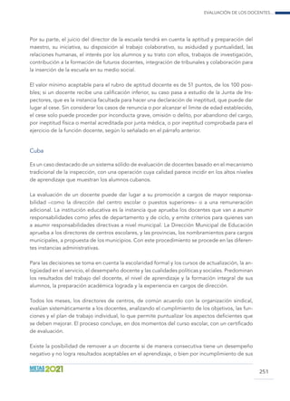Evaluación de los docentes...
251
Por su parte, el juicio del director de la escuela tendrá en cuenta la aptitud y preparación del
maestro, su iniciativa, su disposición al trabajo colaborativo, su asiduidad y puntualidad, las
relaciones humanas, el interés por los alumnos y su trato con ellos, trabajos de investigación,
contribución a la formación de futuros docentes, integración de tribunales y colaboración para
la inserción de la escuela en su medio social.
El valor mínimo aceptable para el rubro de aptitud docente es de 51 puntos, de los 100 posi-
bles; si un docente recibe una calificación inferior, su caso pasa a estudio de la Junta de Ins-
pectores, que es la instancia facultada para hacer una declaración de ineptitud, que puede dar
lugar al cese. Sin considerar los casos de renuncia o por alcanzar el límite de edad establecido,
el cese solo puede proceder por inconducta grave, omisión o delito, por abandono del cargo,
por ineptitud física o mental acreditada por junta médica, o por ineptitud comprobada para el
ejercicio de la función docente, según lo señalado en el párrafo anterior.
Cuba
Es un caso destacado de un sistema sólido de evaluación de docentes basado en el mecanismo
tradicional de la inspección, con una operación cuya calidad parece incidir en los altos niveles
de aprendizaje que muestran los alumnos cubanos.
La evaluación de un docente puede dar lugar a su promoción a cargos de mayor responsa-
bilidad –como la dirección del centro escolar o puestos superiores– o a una remuneración
adicional. La institución educativa es la instancia que aprueba los docentes que van a asumir
responsabilidades como jefes de departamento y de ciclo, y emite criterios para quienes van
a asumir responsabilidades directivas a nivel municipal. La Dirección Municipal de Educación
aprueba a los directores de centros escolares, y las provincias, los nombramientos para cargos
municipales, a propuesta de los municipios. Con este procedimiento se procede en las diferen-
tes instancias administrativas.
Para las decisiones se toma en cuenta la escolaridad formal y los cursos de actualización, la an-
tigüedad en el servicio, el desempeño docente y las cualidades políticas y sociales. Predominan
los resultados del trabajo del docente, el nivel de aprendizaje y la formación integral de sus
alumnos, la preparación académica lograda y la experiencia en cargos de dirección.
Todos los meses, los directores de centros, de común acuerdo con la organización sindical,
evalúan sistemáticamente a los docentes, analizando el cumplimiento de los objetivos, las fun-
ciones y el plan de trabajo individual, lo que permite puntualizar los aspectos deficientes que
se deben mejorar. El proceso concluye, en dos momentos del curso escolar, con un certificado
de evaluación.
Existe la posibilidad de remover a un docente si de manera consecutiva tiene un desempeño
negativo y no logra resultados aceptables en el aprendizaje, o bien por incumplimiento de sus
 