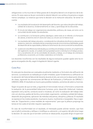 Evaluación de los docentes...
252
obligaciones o si ha incurrido en faltas graves de la disciplina laboral o en el ejercicio de la do-
cencia. En esos casos se da por concluida la relación laboral o se cambia a la persona a cargos
menos complejos. La instancia que toma la decisión es la institución educativa. Se toman en
cuenta:
•	 Los resultados de la evaluación del desempeño del docente, que valora disciplina del trabajo,
calidad de la docencia, fundamentalmente en clase, y aprendizaje de los educandos.
•	 El vínculo de trabajo con organizaciones estudiantiles, políticas y de masas, así como con la
comunidad donde residen los estudiantes.
•	 La contribución a la formación política ideológica, sobre todo en lo referido a la formación
de valores, al dominio de la hi storia de Cuba y su vínculo con la historia local.
•	 Los resultados del trabajo educativo, considerando los indicadores de eficiencia educacional:
asistencia,retención,resultadosdelascomprobacionesdeconocimientosyhabilidades,grado
de desarrollo de las capacidades y hábitos en la formación de convicciones de los estudiantes.
•	 Laatenciónalasdiferenciasindividualesysucontribuciónaltrabajocorrectivo,elcumplimiento
del reglamento escolar, el cuidado de la propiedad social e individual en el trabajo produc-
tivo y socialmente útil, en las actividades de estudio y trabajo, en el trabajo de orientación
profesional y vocacional, y en la labor sistemática con la familia.
Los docentes inconformes con los resultados de alguna evaluación pueden apelar ante los ór-
ganos encargados de ello, según la legislación laboral vigente.
Costa Rica
En este país los docentes son evaluados anualmente mediante un formulario de calificación de
servicios. La evaluación es realizada por el jefe inmediato, quien fundamenta su calificación en
la valoración del historial laboral del docente durante el año, así como en la observación directa
de clases, siguiendo las orientaciones del Manual de Evaluación y Calificación de OREALC /
UNESCO, 2006. El resultado es insumo para posibles traslados, aumentos de salario y licencias.
Según el puesto de que se trate, y siguiendo el mencionado manual, el formulario comprende
la evaluación de la personalidad (relaciones humanas, juicio, desarrollo intelectual, madurez,
expresión oral y escrita, conducta social e iniciativa), así como la evaluación del trabajo (rela-
ción con alumnos, padres de familia y comunidad, organización, cantidad y calidad del trabajo,
desarrollo de programas, aplicación de métodos educativos, disciplina y jefatura). El resultado
se expresa en los niveles excelente, muy bueno, bueno, insuficiente e inaceptable. Hay un apar-
tado de “Capacitación y otras medidas de mejoramiento” para que la jefatura proponga los
temas en los cuales el servidor requiere capacitarse.
En caso de inconformidad con el resultado, el interesado puede solicitar revisión, que hará
que el jefe lo entreviste y ratifique o modifique su valoración, y el superior del jefe tome luego
la decisión. En caso de que el servidor continúe en desacuerdo, se puede dirigir al supervisor
 