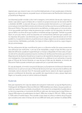 Evaluación de los docentes...
253
regional para que revise el caso; si la inconformidad persiste, el caso puede pasar al director
regional y, en última instancia, se puede recurrir al Viceministerio de Planificación Institucional
y Coordinación Regional.
Los docentes pueden acceder a otro nivel o categoría, como director de escuela, supervisor o
asesor, cuyo salario supera al básico de un maestro en proporciones que van de menos del 5%
a alrededor del 80%. La decisión de que un docente acceda interinamente a un nivel superior
es tomada por la Unidad Administrativa de la Dirección de Recursos Humanos del Ministerio de
Educación Pública. Para que el nombramiento sea definitivo, se debe ganar un concurso exter-
no en que pueden participan todas las personas que cumplan con los requisitos, de entre los
que se define una terna de la que la jefatura inmediata escoge al ganador. También se puede
hacer un concurso interno, entre los docentes con nombramiento definitivo que cumplan con
los requisitos del puesto. Los elementos que tienen más peso en esas decisiones son el nivel
académico, la experiencia laboral y la pertenencia al colegio respectivo; se consideran también
conocimientos, habilidades y actitudes. Con base en ellos se define una terna, cuyos integran-
tes son entrevistados.
No hay evaluaciones de tipo recertificación, pero si un docente recibe dos veces consecutivas
una calificación de insuficiente, o una vez la de inaceptable, y según el tipo de falta a que se
deba tal calificación, puede ser suspendido por un tiempo o despedido. En esos casos, el supe-
rior del centro educativo presenta el asunto a la Dirección de Recursos Humanos, que solicita al
Departamento de Asuntos Disciplinarios la apertura del expediente disciplinario con que inicia
una investigación; si los argumentos del interesado en su defensa no son suficientes, el asunto
pasa al Tribunal de Carrera Docente; en caso de que el fallo sea de despido, el ministro de
Educación Pública puede cambiarlo por suspensión por un período determinado.
En caso de despido, el ministro comunica la decisión y su fundamento a la Dirección General de
Servicio Civil, la cual turna el caso al Tribunal de Servicio Civil que, tras escuchar la defensa del
interesado, toma la decisión final. El interesado puede buscar asesoría de alguna agrupación
gremial o profesional de docentes, que pueden dar seguimiento al caso y apoyo legal para
llegar a un acuerdo y evitar en última instancia el despido.
Guatemala
Este país representa otro caso de sistema de evaluación tradicional. La Ley de Dignificación y
Catalogación del Magisterio Nacional (Decreto 1485) establece seis clases a las que pueden ac-
ceder los maestros tras su entrada a la profesión. A la clase A le corresponde el sueldo básico,
y a las cinco siguientes un incremento de 25% en cada caso, de manera que la clase B tiene un
ingreso 25% superior al sueldo básico; la clase C, 50% más; la clase D, 75%; la E, 100%, y la clase
F, 125% sobre el sueldo básico. Para acceder a esas clases se utiliza un sistema de puntuación
que considera ante todo el tiempo de servicio (40% del total), pero también la calidad (20%),
 