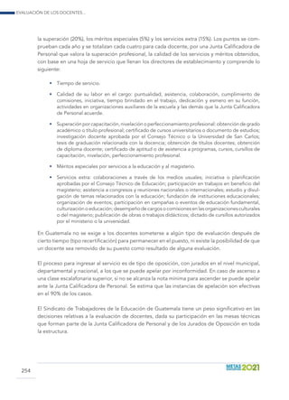 Evaluación de los docentes...
254
la superación (20%), los méritos especiales (5%) y los servicios extra (15%). Los puntos se com-
prueban cada año y se totalizan cada cuatro para cada docente, por una Junta Calificadora de
Personal que valora la superación profesional, la calidad de los servicios y méritos obtenidos,
con base en una hoja de servicio que llenan los directores de establecimiento y comprende lo
siguiente:
•	 Tiempo de servicio.
•	 Calidad de su labor en el cargo: puntualidad, asistencia, colaboración, cumplimiento de
comisiones, iniciativa, tiempo brindado en el trabajo, dedicación y esmero en su función,
actividades en organizaciones auxiliares de la escuela y las demás que la Junta Calificadora
de Personal acuerde.
•	 Superación por capacitación, nivelación o perfeccionamiento profesional: obtención de grado
académico o título profesional; certificado de cursos universitarios o documento de estudios;
investigación docente aprobada por el Consejo Técnico o la Universidad de San Carlos;
tesis de graduación relacionada con la docencia; obtención de títulos docentes; obtención
de diploma docente; certificado de aptitud o de asistencia a programas, cursos, cursillos de
capacitación, nivelación, perfeccionamiento profesional.
•	 Méritos especiales por servicios a la educación y al magisterio. 	
•	 Servicios extra: colaboraciones a través de los medios usuales; iniciativa o planificación
aprobadas por el Consejo Técnico de Educación; participación en trabajos en beneficio del
magisterio; asistencia a congresos y reuniones nacionales o internacionales; estudio y divul-
gación de temas relacionados con la educación; fundación de instituciones educacionales;
organización de eventos; participación en campañas o eventos de educación fundamental,
culturización o educación; desempeño de cargos o comisiones en las organizaciones culturales
o del magisterio; publicación de obras o trabajos didácticos; dictado de cursillos autorizados
por el ministerio o la universidad.
En Guatemala no se exige a los docentes someterse a algún tipo de evaluación después de
cierto tiempo (tipo recertificación) para permanecer en el puesto, ni existe la posibilidad de que
un docente sea removido de su puesto como resultado de alguna evaluación.
El proceso para ingresar al servicio es de tipo de oposición, con jurados en el nivel municipal,
departamental y nacional, a los que se puede apelar por inconformidad. En caso de ascenso a
una clase escalafonaria superior, si no se alcanza la nota mínima para ascender se puede apelar
ante la Junta Calificadora de Personal. Se estima que las instancias de apelación son efectivas
en el 90% de los casos.
El Sindicato de Trabajadores de la Educación de Guatemala tiene un peso significativo en las
decisiones relativas a la evaluación de docentes, dada su participación en las mesas técnicas
que forman parte de la Junta Calificadora de Personal y de los Jurados de Oposición en toda
la estructura.
 