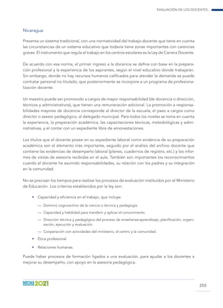 Evaluación de los docentes...
255
Nicaragua
Presenta un sistema tradicional, con una normatividad del trabajo docente que tiene en cuenta
las circunstancias de un sistema educativo que todavía tiene zonas importantes con carencias
graves. El instrumento que regula el trabajo en los centros escolares es la Ley de Carrera Docente.
De acuerdo con esa norma, el primer ingreso a la docencia se define con base en la prepara-
ción profesional y la experiencia de los aspirantes, según el nivel educativo donde trabajarán.
Sin embargo, donde no hay recursos humanos calificados para atender la demanda se puede
contratar personal no titulado, que posteriormente se incorpore a un programa de profesiona-
lización docente.
Un maestro puede ser promovido a cargos de mayor responsabilidad (de docencia o dirección,
técnicos y administrativos), que tienen una remuneración adicional. La promoción a responsa-
bilidades mayores de docencia corresponde al director de la escuela; el paso a cargos como
director o asesor pedagógico, al delegado municipal. Para todos los niveles se toma en cuenta
la experiencia, la preparación académica, las capacitaciones técnicas, metodológicas y admi-
nistrativas, y el contar con un expediente libre de amonestaciones.
Los títulos que el docente posee en su expediente laboral como evidencia de su preparación
académica son el elemento más importante, seguido por el análisis del archivo docente que
contiene las evidencias de desempeño laboral (planes, cuadernos de registro, etc.) y los infor-
mes de visitas de asesoría recibidas en el aula. También son importantes los reconocimientos
cuando el docente ha asumido responsabilidades, su relación con los padres y su integración
en la comunidad.
No se precisan los tiempos para realizar los procesos de evaluación instituidos por el Ministerio
de Educación. Los criterios establecidos por la ley son:
•	 Capacidad y eficiencia en el trabajo, que incluye:
—	 Dominio cognoscitivo de la ciencia o técnica y pedagogía.
—	 Capacidad y habilidad para transferir y aplicar el conocimiento.
—	 Dirección técnica y pedagógica del proceso de enseñanza-aprendizaje, planificación, organi-
zación, ejecución y evaluación.
—	 Cooperación con actividades del ministerio, el centro y la comunidad.
•	 Ética profesional.
•	 Relaciones humanas.
Puede haber procesos de formación ligados a una evaluación, para ayudar a los docentes a
mejorar su desempeño, con apoyo en la asesoría pedagógica.
 